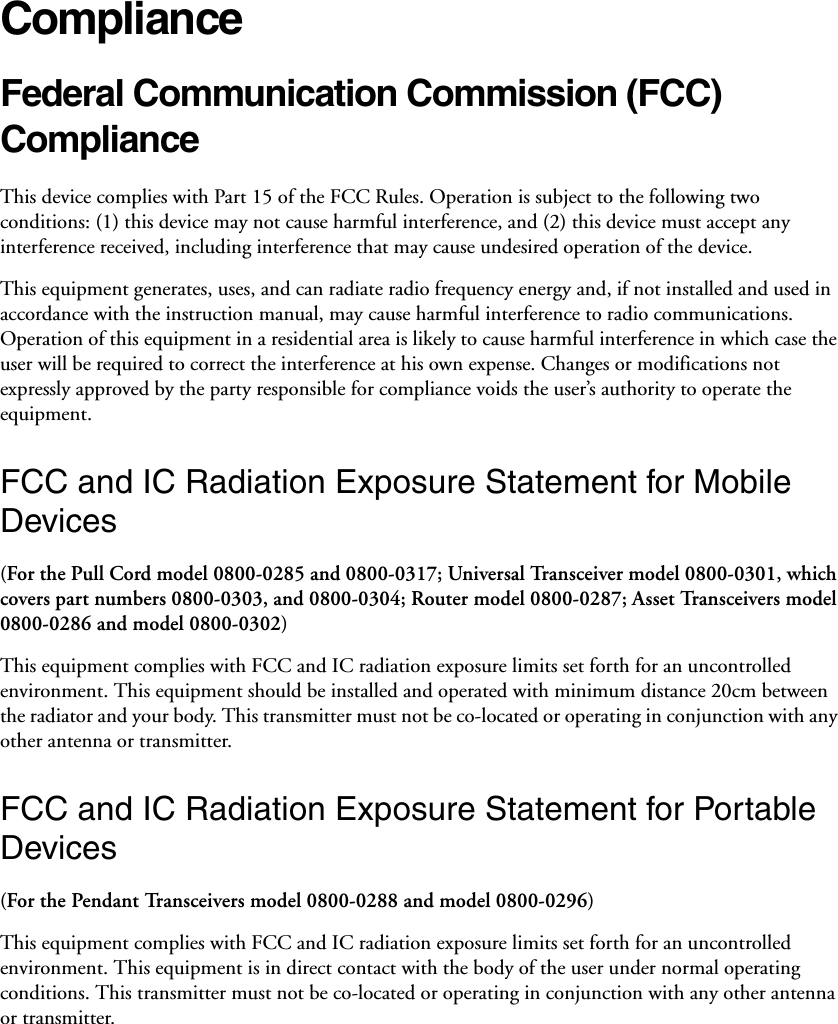 ComplianceFederal Communication Commission (FCC) Compliance This device complies with Part 15 of the FCC Rules. Operation is subject to the following two conditions: (1) this device may not cause harmful interference, and (2) this device must accept any interference received, including interference that may cause undesired operation of the device. This equipment generates, uses, and can radiate radio frequency energy and, if not installed and used in accordance with the instruction manual, may cause harmful interference to radio communications. Operation of this equipment in a residential area is likely to cause harmful interference in which case the user will be required to correct the interference at his own expense. Changes or modifications not expressly approved by the party responsible for compliance voids the user’s authority to operate the equipment. FCC and IC Radiation Exposure Statement for Mobile Devices(For the Pull Cord model 0800-0285 and 0800-0317; Universal Transceiver model 0800-0301, which covers part numbers 0800-0303, and 0800-0304; Router model 0800-0287; Asset Transceivers model 0800-0286 and model 0800-0302)This equipment complies with FCC and IC radiation exposure limits set forth for an uncontrolled environment. This equipment should be installed and operated with minimum distance 20cm between the radiator and your body. This transmitter must not be co-located or operating in conjunction with any other antenna or transmitter.FCC and IC Radiation Exposure Statement for Portable Devices(For the Pendant Transceivers model 0800-0288 and model 0800-0296)This equipment complies with FCC and IC radiation exposure limits set forth for an uncontrolled environment. This equipment is in direct contact with the body of the user under normal operating conditions. This transmitter must not be co-located or operating in conjunction with any other antenna or transmitter.