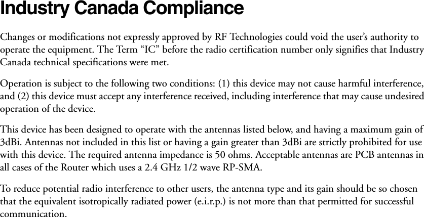 Industry Canada Compliance Changes or modifications not expressly approved by RF Technologies could void the user’s authority to operate the equipment. The Term “IC” before the radio certification number only signifies that Industry Canada technical specifications were met. Operation is subject to the following two conditions: (1) this device may not cause harmful interference, and (2) this device must accept any interference received, including interference that may cause undesired operation of the device. This device has been designed to operate with the antennas listed below, and having a maximum gain of 3dBi. Antennas not included in this list or having a gain greater than 3dBi are strictly prohibited for use with this device. The required antenna impedance is 50 ohms. Acceptable antennas are PCB antennas in all cases of the Router which uses a 2.4 GHz 1/2 wave RP-SMA.To reduce potential radio interference to other users, the antenna type and its gain should be so chosen that the equivalent isotropically radiated power (e.i.r.p.) is not more than that permitted for successful communication.