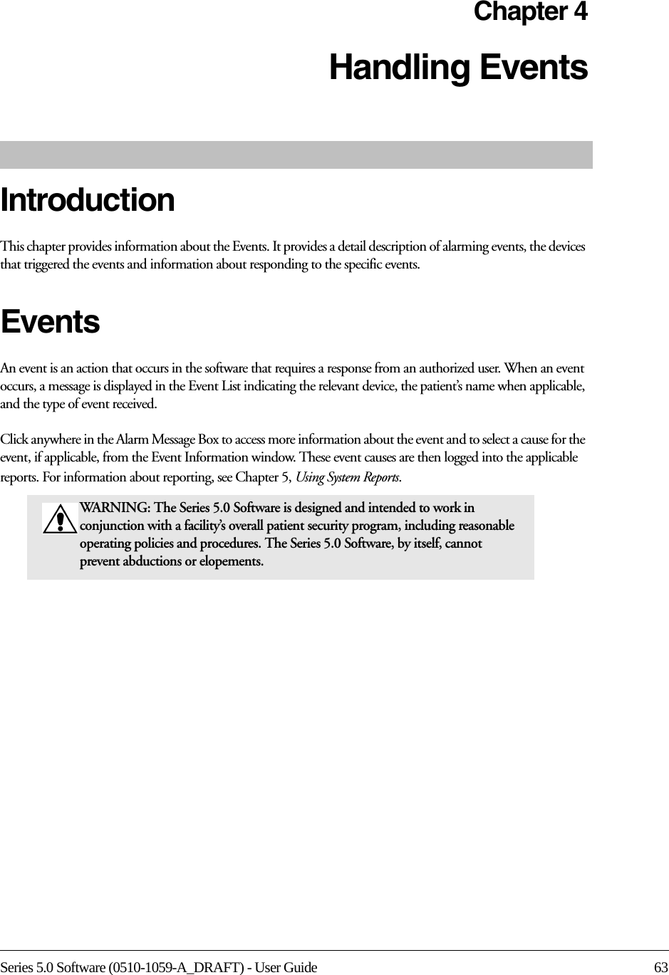 Series 5.0 Software (0510-1059-A_DRAFT) - User Guide 63Chapter 4Handling EventsIntroductionThis chapter provides information about the Events. It provides a detail description of alarming events, the devices that triggered the events and information about responding to the specific events. Events An event is an action that occurs in the software that requires a response from an authorized user. When an event occurs, a message is displayed in the Event List indicating the relevant device, the patient’s name when applicable, and the type of event received. Click anywhere in the Alarm Message Box to access more information about the event and to select a cause for the event, if applicable, from the Event Information window. These event causes are then logged into the applicable reports. For information about reporting, see Chapter 5, Using System Reports.WARNING: The Series 5.0 Software is designed and intended to work in conjunction with a facility’s overall patient security program, including reasonable operating policies and procedures. The Series 5.0 Software, by itself, cannot prevent abductions or elopements. 