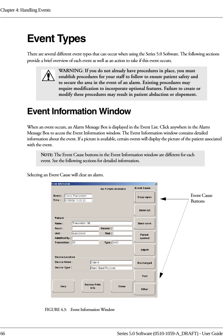 Chapter 4: Handling Events66 Series 5.0 Software (0510-1059-A_DRAFT) - User GuideEvent TypesThere are several different event types that can occur when using the Series 5.0 Software. The following sections provide a brief overview of each event as well as an action to take if this event occurs.Event Information WindowWhen an event occurs, an Alarm Message Box is displayed in the Event List. Click anywhere in the Alarm Message Box to access the Event Information window. The Event Information window contains detailed information about the event. If a picture is available, certain events will display the picture of the patient associated with the event. Selecting an Event Cause will clear an alarm.FIGURE 4.3:    Event Information WindowWARNING: If you do not already have procedures in place, you must establish procedures for your staff to follow to ensure patient safety and to secure the area in the event of an alarm. Existing procedures may require modification to incorporate optional features. Failure to create or modify these procedures may result in patient abduction or elopement. NOTE: The Event Cause buttons in the Event Information window are different for each event. See the following sections for detailed information. Event Cause Buttons