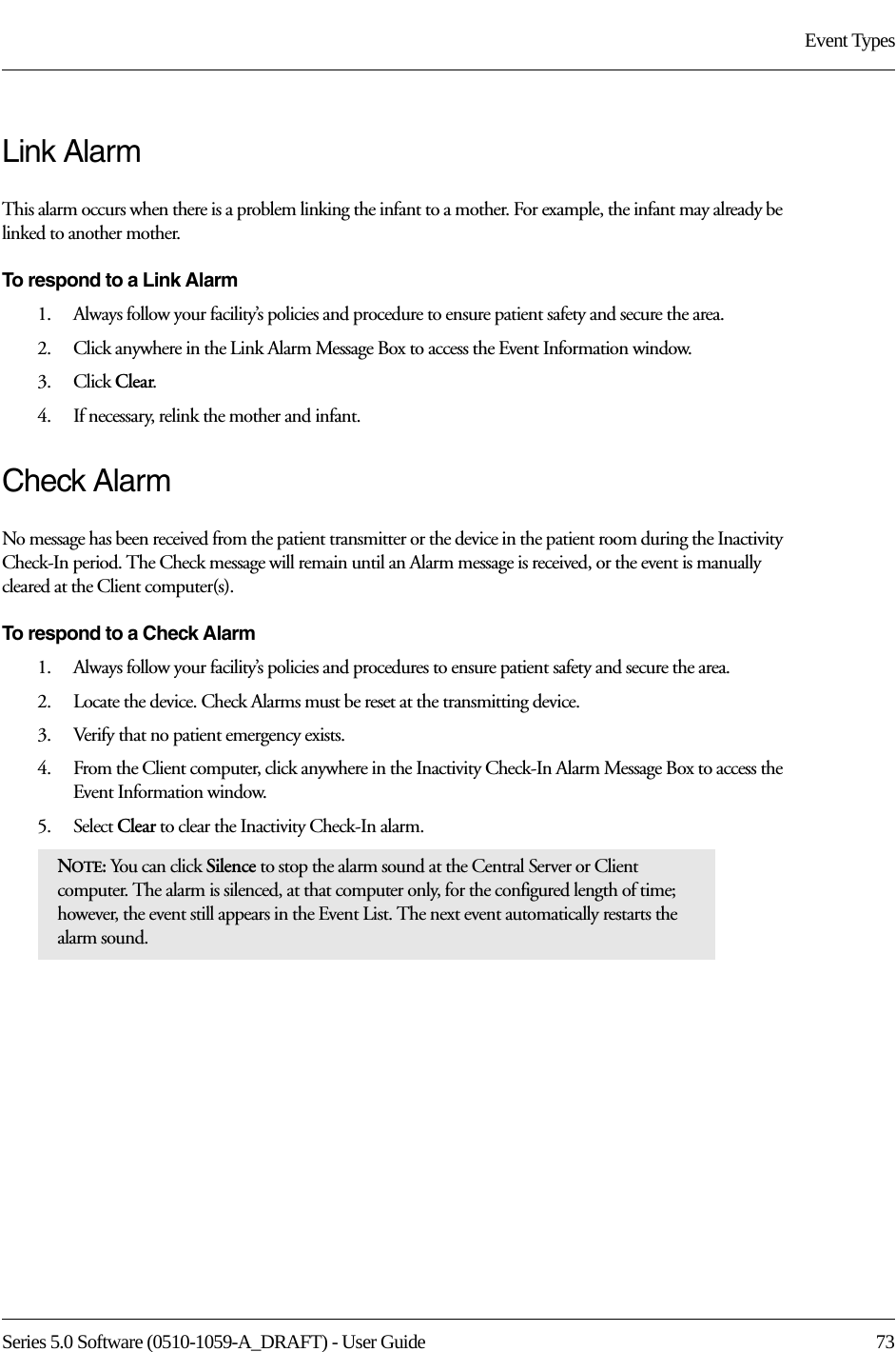 Series 5.0 Software (0510-1059-A_DRAFT) - User Guide  73Event TypesLink AlarmThis alarm occurs when there is a problem linking the infant to a mother. For example, the infant may already be linked to another mother.To respond to a Link Alarm1.    Always follow your facility’s policies and procedure to ensure patient safety and secure the area.2.    Click anywhere in the Link Alarm Message Box to access the Event Information window.3.    Click Clear.4.    If necessary, relink the mother and infant.Check AlarmNo message has been received from the patient transmitter or the device in the patient room during the Inactivity Check-In period. The Check message will remain until an Alarm message is received, or the event is manually cleared at the Client computer(s).To respond to a Check Alarm1.    Always follow your facility’s policies and procedures to ensure patient safety and secure the area.2.    Locate the device. Check Alarms must be reset at the transmitting device.3.    Verify that no patient emergency exists.4.    From the Client computer, click anywhere in the Inactivity Check-In Alarm Message Box to access the Event Information window.5.    Select Clear to clear the Inactivity Check-In alarm.NOTE: You can click Silence to stop the alarm sound at the Central Server or Client computer. The alarm is silenced, at that computer only, for the configured length of time; however, the event still appears in the Event List. The next event automatically restarts the alarm sound. 