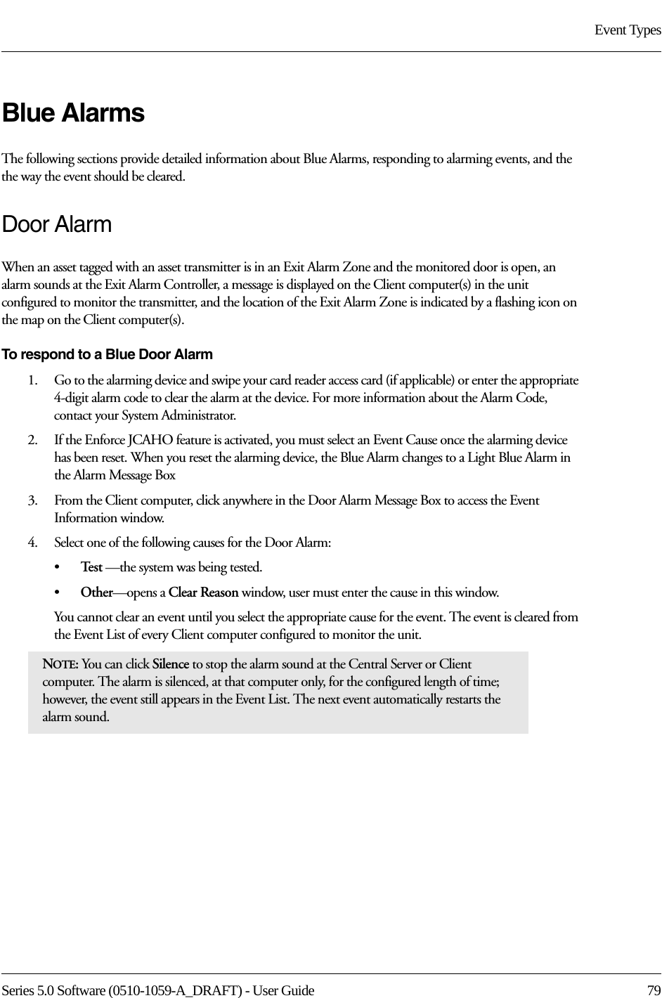 Series 5.0 Software (0510-1059-A_DRAFT) - User Guide  79Event TypesBlue AlarmsThe following sections provide detailed information about Blue Alarms, responding to alarming events, and the the way the event should be cleared. Door AlarmWhen an asset tagged with an asset transmitter is in an Exit Alarm Zone and the monitored door is open, an alarm sounds at the Exit Alarm Controller, a message is displayed on the Client computer(s) in the unit configured to monitor the transmitter, and the location of the Exit Alarm Zone is indicated by a flashing icon on the map on the Client computer(s).To respond to a Blue Door Alarm1.    Go to the alarming device and swipe your card reader access card (if applicable) or enter the appropriate 4-digit alarm code to clear the alarm at the device. For more information about the Alarm Code, contact your System Administrator. 2.    If the Enforce JCAHO feature is activated, you must select an Event Cause once the alarming device has been reset. When you reset the alarming device, the Blue Alarm changes to a Light Blue Alarm in the Alarm Message Box3.    From the Client computer, click anywhere in the Door Alarm Message Box to access the Event Information window.4.    Select one of the following causes for the Door Alarm:•Te s t  —the system was being tested.•Other—opens a Clear Reason window, user must enter the cause in this window.You cannot clear an event until you select the appropriate cause for the event. The event is cleared from the Event List of every Client computer configured to monitor the unit.NOTE: You can click Silence to stop the alarm sound at the Central Server or Client computer. The alarm is silenced, at that computer only, for the configured length of time; however, the event still appears in the Event List. The next event automatically restarts the alarm sound. 