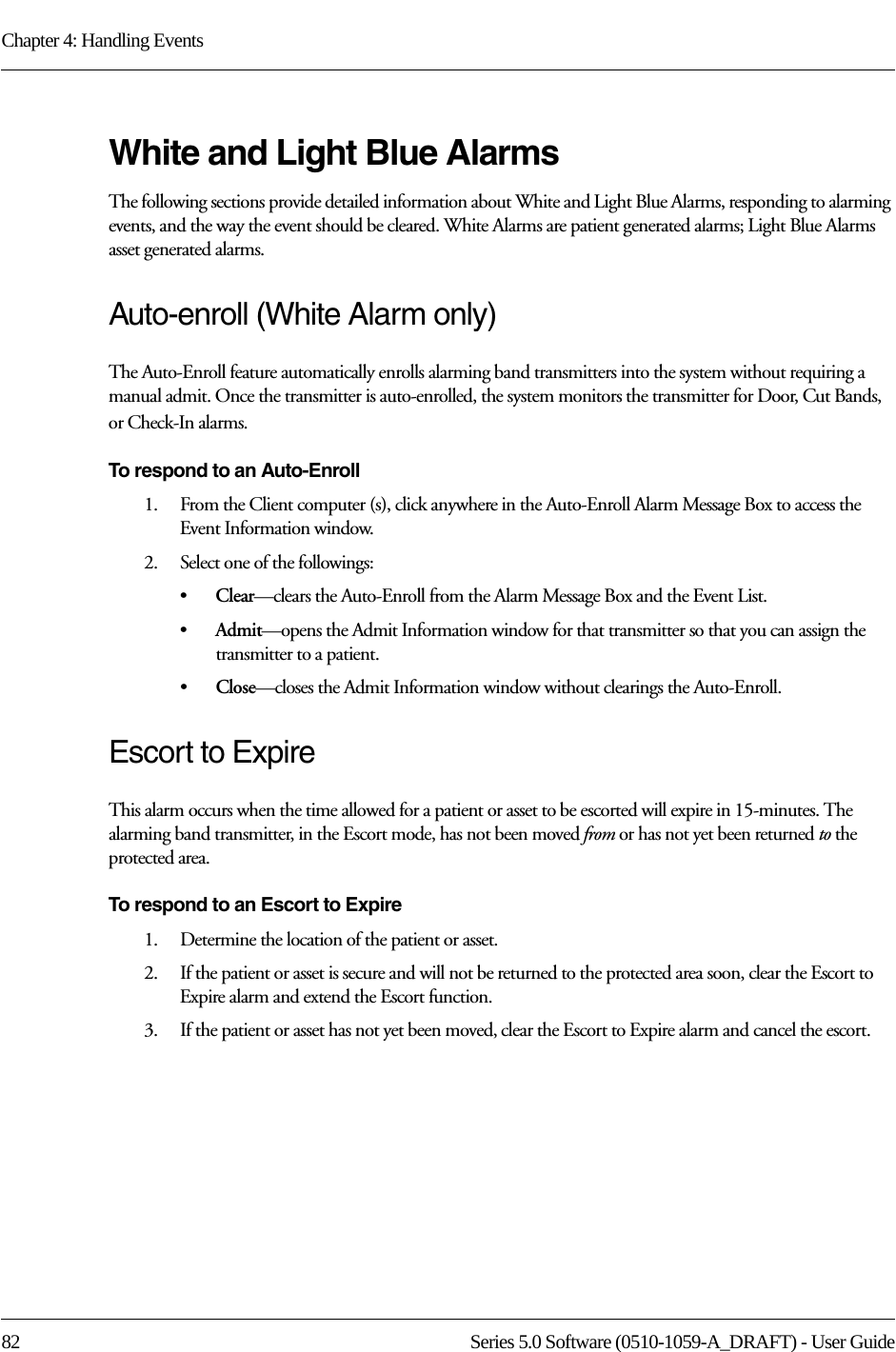Chapter 4: Handling Events82 Series 5.0 Software (0510-1059-A_DRAFT) - User GuideWhite and Light Blue AlarmsThe following sections provide detailed information about White and Light Blue Alarms, responding to alarming events, and the way the event should be cleared. White Alarms are patient generated alarms; Light Blue Alarms asset generated alarms.Auto-enroll (White Alarm only)The Auto-Enroll feature automatically enrolls alarming band transmitters into the system without requiring a manual admit. Once the transmitter is auto-enrolled, the system monitors the transmitter for Door, Cut Bands, or Check-In alarms.To respond to an Auto-Enroll1.    From the Client computer (s), click anywhere in the Auto-Enroll Alarm Message Box to access the Event Information window.2.    Select one of the followings: •Clear—clears the Auto-Enroll from the Alarm Message Box and the Event List.•Admit—opens the Admit Information window for that transmitter so that you can assign the transmitter to a patient. •Close—closes the Admit Information window without clearings the Auto-Enroll.Escort to ExpireThis alarm occurs when the time allowed for a patient or asset to be escorted will expire in 15-minutes. The alarming band transmitter, in the Escort mode, has not been moved from or has not yet been returned to the protected area.To respond to an Escort to Expire1.    Determine the location of the patient or asset.2.    If the patient or asset is secure and will not be returned to the protected area soon, clear the Escort to Expire alarm and extend the Escort function. 3.    If the patient or asset has not yet been moved, clear the Escort to Expire alarm and cancel the escort. 