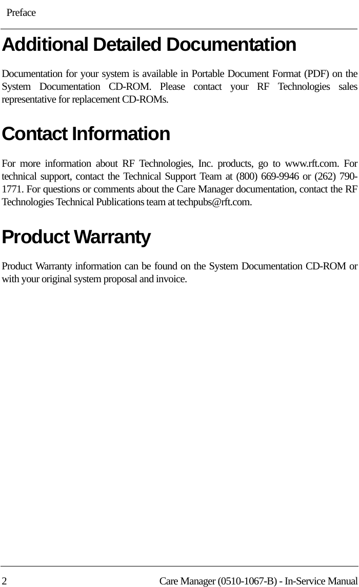 : Preface2 Care Manager (0510-1067-B) - In-Service ManualAdditional Detailed DocumentationDocumentation for your system is available in Portable Document Format (PDF) on the System Documentation CD-ROM. Please contact your RF Technologies sales representative for replacement CD-ROMs.Contact InformationFor more information about RF Technologies, Inc. products, go to www.rft.com. For technical support, contact the Technical Support Team at (800) 669-9946 or (262) 790-1771. For questions or comments about the Care Manager documentation, contact the RF Technologies Technical Publications team at techpubs@rft.com.Product WarrantyProduct Warranty information can be found on the System Documentation CD-ROM or with your original system proposal and invoice.