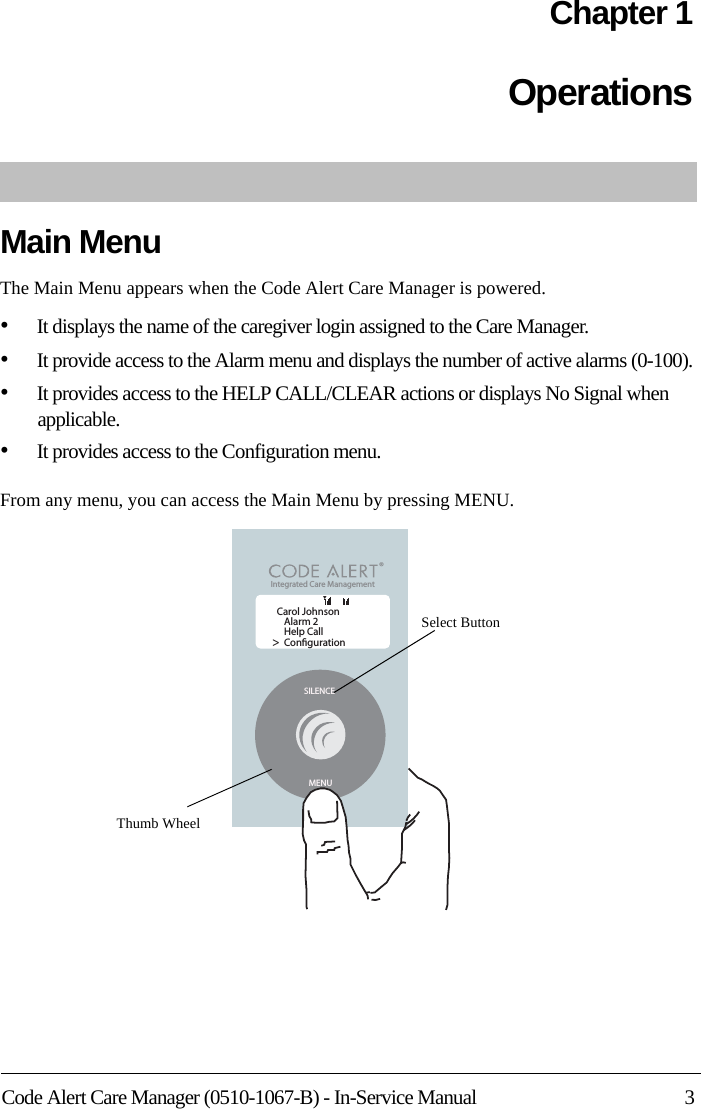 Code Alert Care Manager (0510-1067-B) - In-Service Manual 3Chapter 1OperationsMain MenuThe Main Menu appears when the Code Alert Care Manager is powered.•It displays the name of the caregiver login assigned to the Care Manager. •It provide access to the Alarm menu and displays the number of active alarms (0-100).•It provides access to the HELP CALL/CLEAR actions or displays No Signal when applicable. •It provides access to the Configuration menu.From any menu, you can access the Main Menu by pressing MENU.SILENCEMENUCarol JohnsonAlarm 2Help CallConguration&gt;Integrated Care Management &lt;TThumb WheelSelect Button