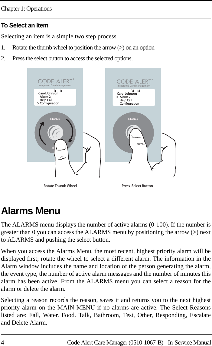 Chapter 1: Operations4 Code Alert Care Manager (0510-1067-B) - In-Service ManualTo Select an ItemSelecting an item is a simple two step process.1.    Rotate the thumb wheel to position the arrow (&gt;) on an option2.    Press the select button to access the selected options.Alarms MenuThe ALARMS menu displays the number of active alarms (0-100). If the number is greater than 0 you can access the ALARMS menu by positioning the arrow (&gt;) next to ALARMS and pushing the select button. When you access the Alarms Menu, the most recent, highest priority alarm will be displayed first; rotate the wheel to select a different alarm. The information in the Alarm window includes the name and location of the person generating the alarm, the event type, the number of active alarm messages and the number of minutes this alarm has been active. From the ALARMS menu you can select a reason for the alarm or delete the alarm. Selecting a reason records the reason, saves it and returns you to the next highest priority alarm on the MAIN MENU if no alarms are active. The Select Reasons listed are: Fall, Water. Food. Talk, Bathroom, Test, Other, Responding, Escalate and Delete Alarm.SILENCEMENURotate Thumb Wheel Carol JohnsonAlarm 2Help CallConguration&gt;SILENCEMENUPress  Select Button Integrated Care Management &lt;Carol JohnsonAlarm 2Help CallConguration&gt;Integrated Care Management &lt;TT