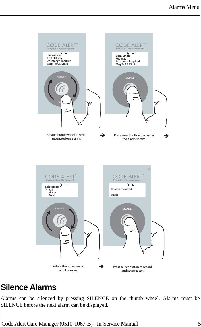 Alarms MenuCode Alert Care Manager (0510-1067-B) - In-Service Manual  5Silence AlarmsAlarms can be silenced by pressing SILENCE on the thumb wheel. Alarms must be SILENCE before the next alarm can be displayed.Integrated Care Management &lt;SILENCEMENUBetty SmithRoom 221 Assistance RequiredMsg 2 of 2 15minPress select button to classifythe alarm shownÎSILENCEMENUÎRotate thumb wheel to scrollnext/previous alarmsIntegrated Care Management &lt;James DoeEast HallwayAssistance RequiredMsg 1 of 2 30minTTIntegrated Care Management &lt;Integrated Care Management &lt;Press select button to recordand save reasonSILENCEMENURotate thumb wheel toscroll reasons &lt;SILENCEMENUSelect reasonFallWaterFood&gt;Reason recordedsavedÎTT