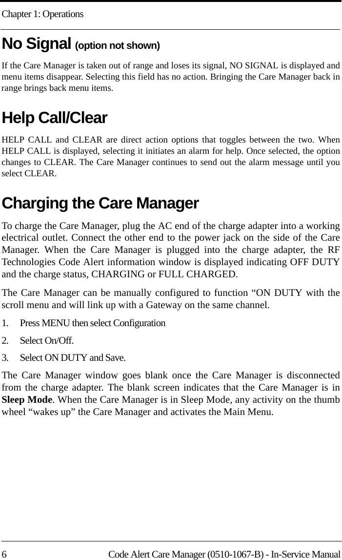 Chapter 1: Operations6 Code Alert Care Manager (0510-1067-B) - In-Service ManualNo Signal (option not shown)If the Care Manager is taken out of range and loses its signal, NO SIGNAL is displayed and menu items disappear. Selecting this field has no action. Bringing the Care Manager back in range brings back menu items.Help Call/Clear HELP CALL and CLEAR are direct action options that toggles between the two. When HELP CALL is displayed, selecting it initiates an alarm for help. Once selected, the option changes to CLEAR. The Care Manager continues to send out the alarm message until you select CLEAR.Charging the Care ManagerTo charge the Care Manager, plug the AC end of the charge adapter into a working electrical outlet. Connect the other end to the power jack on the side of the Care Manager. When the Care Manager is plugged into the charge adapter, the RF Technologies Code Alert information window is displayed indicating OFF DUTY and the charge status, CHARGING or FULL CHARGED. The Care Manager can be manually configured to function “ON DUTY with the scroll menu and will link up with a Gateway on the same channel. 1.    Press MENU then select Configuration2.    Select On/Off.3.    Select ON DUTY and Save. The Care Manager window goes blank once the Care Manager is disconnected from the charge adapter. The blank screen indicates that the Care Manager is in Sleep Mode. When the Care Manager is in Sleep Mode, any activity on the thumb wheel “wakes up” the Care Manager and activates the Main Menu.