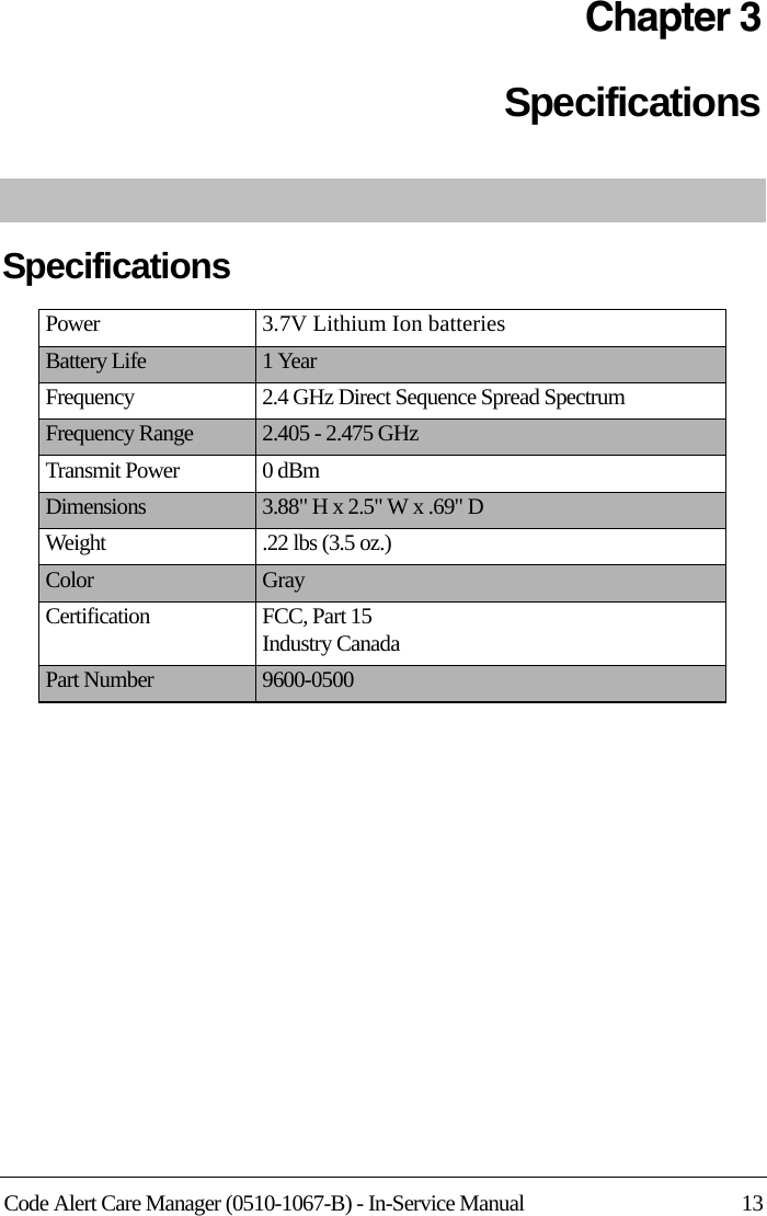 Code Alert Care Manager (0510-1067-B) - In-Service Manual 13Chapter 3SpecificationsSpecificationsPower 3.7V Lithium Ion batteriesBattery Life 1 YearFrequency 2.4 GHz Direct Sequence Spread SpectrumFrequency Range 2.405 - 2.475 GHzTransmit Power 0 dBmDimensions 3.88&quot; H x 2.5&quot; W x .69&quot; DWeight .22 lbs (3.5 oz.)Color GrayCertification FCC, Part 15Industry CanadaPart Number 9600-0500