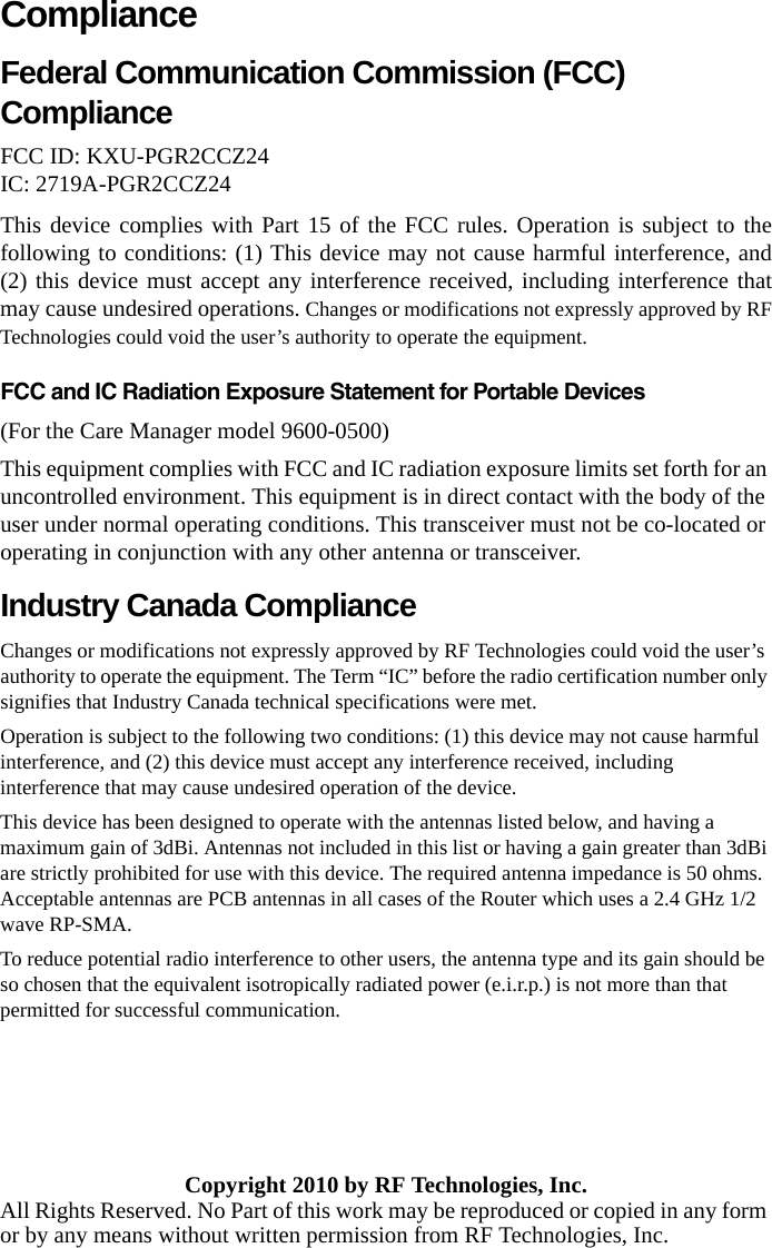 ComplianceFederal Communication Commission (FCC) Compliance FCC ID: KXU-PGR2CCZ24 IC: 2719A-PGR2CCZ24This device complies with Part 15 of the FCC rules. Operation is subject to the following to conditions: (1) This device may not cause harmful interference, and (2) this device must accept any interference received, including interference that may cause undesired operations. Changes or modifications not expressly approved by RF Technologies could void the user’s authority to operate the equipment.FCC and IC Radiation Exposure Statement for Portable Devices(For the Care Manager model 9600-0500)This equipment complies with FCC and IC radiation exposure limits set forth for an uncontrolled environment. This equipment is in direct contact with the body of the user under normal operating conditions. This transceiver must not be co-located or operating in conjunction with any other antenna or transceiver.Industry Canada Compliance Changes or modifications not expressly approved by RF Technologies could void the user’s authority to operate the equipment. The Term “IC” before the radio certification number only signifies that Industry Canada technical specifications were met. Operation is subject to the following two conditions: (1) this device may not cause harmful interference, and (2) this device must accept any interference received, including interference that may cause undesired operation of the device. This device has been designed to operate with the antennas listed below, and having a maximum gain of 3dBi. Antennas not included in this list or having a gain greater than 3dBi are strictly prohibited for use with this device. The required antenna impedance is 50 ohms. Acceptable antennas are PCB antennas in all cases of the Router which uses a 2.4 GHz 1/2 wave RP-SMA.To reduce potential radio interference to other users, the antenna type and its gain should be so chosen that the equivalent isotropically radiated power (e.i.r.p.) is not more than that permitted for successful communication.Copyright 2010 by RF Technologies, Inc.All Rights Reserved. No Part of this work may be reproduced or copied in any form or by any means without written permission from RF Technologies, Inc.