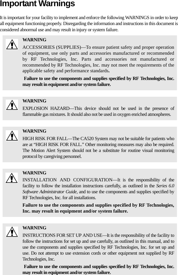 Important WarningsIt is important for your facility to implement and enforce the following WARNINGS in order to keep all equipment functioning properly. Disregarding the information and instructions in this document is considered abnormal use and may result in injury or system failure.WARNINGACCESSORIES (SUPPLIES)—To ensure patient safety and proper operation of equipment, use only parts and accessories manufactured or recommended by RF Technologies, Inc. Parts and accessories not manufactured or recommended by RF Technologies, Inc. may not meet the requirements of the applicable safety and performance standards. Failure to use the components and supplies specified by RF Technologies, Inc. may result in equipment and/or system failure.WARNINGEXPLOSION HAZARD—This device should not be used in the presence of flammable gas mixtures. It should also not be used in oxygen enriched atmospheres.WARNINGHIGH RISK FOR FALL—The CA520 System may not be suitable for patients who are at “HIGH RISK FOR FALL.” Other monitoring measures may also be required. The Motion Alert System should not be a substitute for routine visual monitoring protocol by caregiving personnel.WARNINGINSTALLATION AND CONFIGURATION—It is the responsibility of the facility to follow the installation instructions carefully, as outlined in the Series 6.0 Software Administrator Guide, and to use the components and supplies specified by RF Technologies, Inc. for all installations.Failure to use the components and supplies specified by RF Technologies, Inc. may result in equipment and/or system failure.WARNINGINSTRUCTIONS FOR SET UP AND USE—It is the responsibility of the facility to follow the instructions for set up and use carefully, as outlined in this manual, and to use the components and supplies specified by RF Technologies, Inc. for set up and use. Do not attempt to use extension cords or other equipment not supplied by RF Technologies, Inc. Failure to use the components and supplies specified by RF Technologies, Inc. may result in equipment and/or system failure.