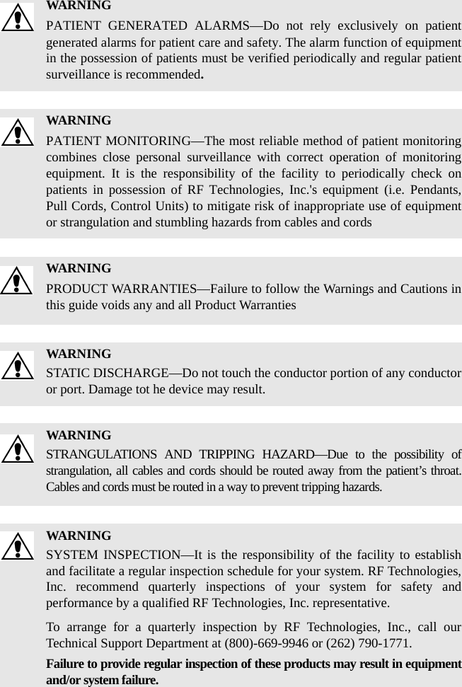 WARNINGPATIENT GENERATED ALARMS—Do not rely exclusively on patient generated alarms for patient care and safety. The alarm function of equipment in the possession of patients must be verified periodically and regular patient surveillance is recommended.WARNINGPATIENT MONITORING—The most reliable method of patient monitoring combines close personal surveillance with correct operation of monitoring equipment. It is the responsibility of the facility to periodically check on patients in possession of RF Technologies, Inc.&apos;s equipment (i.e. Pendants, Pull Cords, Control Units) to mitigate risk of inappropriate use of equipment or strangulation and stumbling hazards from cables and cordsWARNINGPRODUCT WARRANTIES—Failure to follow the Warnings and Cautions in this guide voids any and all Product WarrantiesWARNINGSTATIC DISCHARGE—Do not touch the conductor portion of any conductor or port. Damage tot he device may result.WARNINGSTRANGULATIONS AND TRIPPING HAZARD—Due to the possibility of strangulation, all cables and cords should be routed away from the patient’s throat. Cables and cords must be routed in a way to prevent tripping hazards.WARNINGSYSTEM INSPECTION—It is the responsibility of the facility to establish and facilitate a regular inspection schedule for your system. RF Technologies, Inc. recommend quarterly inspections of your system for safety and performance by a qualified RF Technologies, Inc. representative.To arrange for a quarterly inspection by RF Technologies, Inc., call our Technical Support Department at (800)-669-9946 or (262) 790-1771.Failure to provide regular inspection of these products may result in equipment and/or system failure.