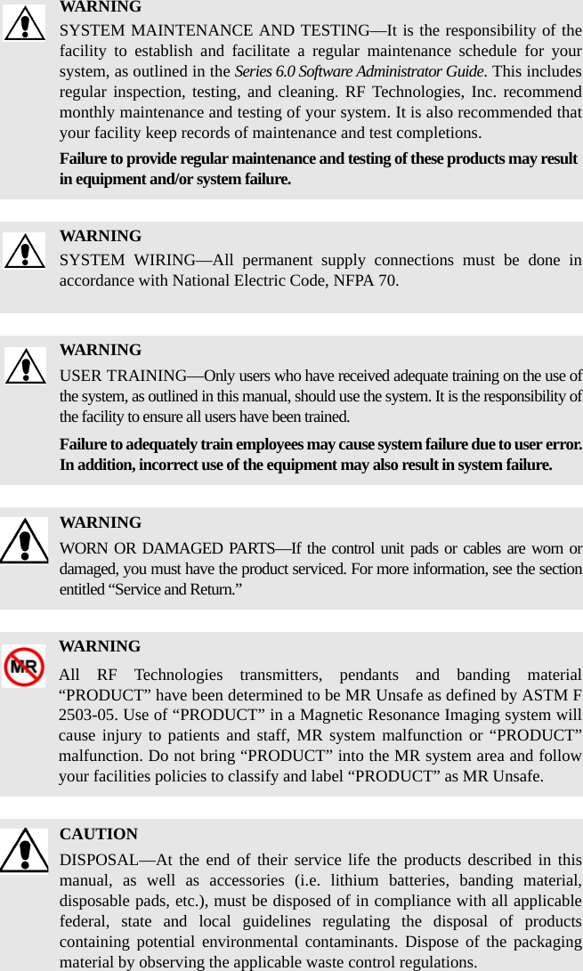 WARNINGSYSTEM MAINTENANCE AND TESTING—It is the responsibility of the facility to establish and facilitate a regular maintenance schedule for your system, as outlined in the Series 6.0 Software Administrator Guide. This includes regular inspection, testing, and cleaning. RF Technologies, Inc. recommend monthly maintenance and testing of your system. It is also recommended that your facility keep records of maintenance and test completions.Failure to provide regular maintenance and testing of these products may result in equipment and/or system failure.WARNINGSYSTEM WIRING—All permanent supply connections must be done in accordance with National Electric Code, NFPA 70.WARNINGUSER TRAINING—Only users who have received adequate training on the use of the system, as outlined in this manual, should use the system. It is the responsibility of the facility to ensure all users have been trained. Failure to adequately train employees may cause system failure due to user error. In addition, incorrect use of the equipment may also result in system failure.WARNINGWORN OR DAMAGED PARTS—If the control unit pads or cables are worn or damaged, you must have the product serviced. For more information, see the section entitled “Service and Return.” WARNINGAll RF Technologies transmitters, pendants and banding material “PRODUCT” have been determined to be MR Unsafe as defined by ASTM F 2503-05. Use of “PRODUCT” in a Magnetic Resonance Imaging system will cause injury to patients and staff, MR system malfunction or “PRODUCT” malfunction. Do not bring “PRODUCT” into the MR system area and follow your facilities policies to classify and label “PRODUCT” as MR Unsafe.CAUTIONDISPOSAL—At the end of their service life the products described in this manual, as well as accessories (i.e. lithium batteries, banding material, disposable pads, etc.), must be disposed of in compliance with all applicable federal, state and local guidelines regulating the disposal of products containing potential environmental contaminants. Dispose of the packaging material by observing the applicable waste control regulations.