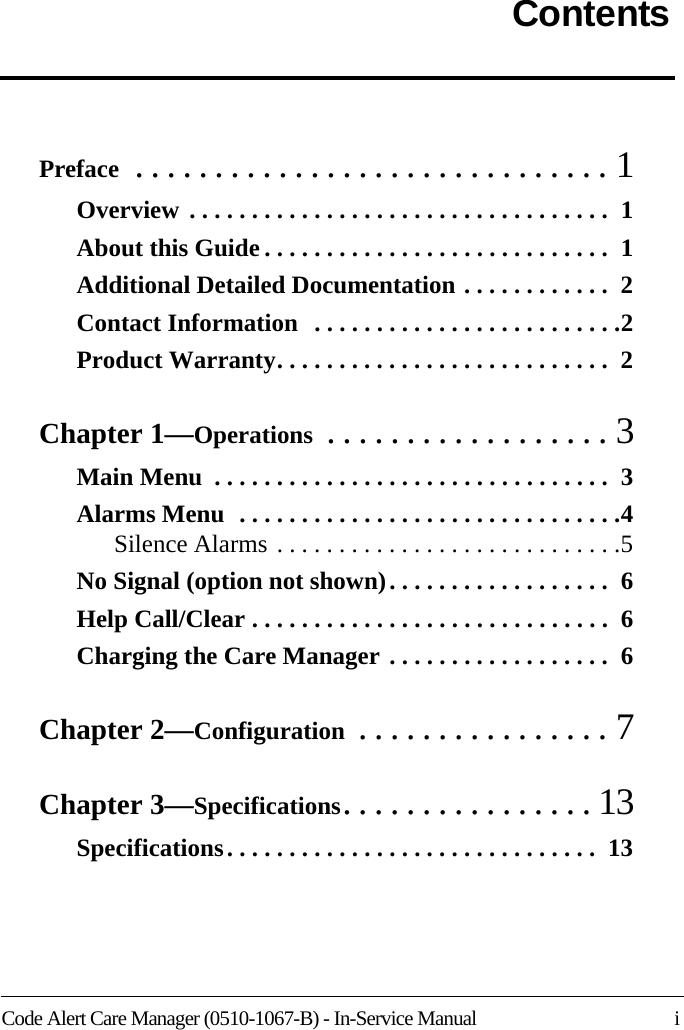 Code Alert Care Manager (0510-1067-B) - In-Service Manual    iContentsPreface  . . . . . . . . . . . . . . . . . . . . . . . . . . . . . . 1Overview . . . . . . . . . . . . . . . . . . . . . . . . . . . . . . . . . .  1About this Guide . . . . . . . . . . . . . . . . . . . . . . . . . . . .  1Additional Detailed Documentation . . . . . . . . . . . .  2Contact Information  . . . . . . . . . . . . . . . . . . . . . . . . .2Product Warranty. . . . . . . . . . . . . . . . . . . . . . . . . . .  2Chapter 1—Operations  . . . . . . . . . . . . . . . . . . 3Main Menu  . . . . . . . . . . . . . . . . . . . . . . . . . . . . . . . .  3Alarms Menu  . . . . . . . . . . . . . . . . . . . . . . . . . . . . . . .4Silence Alarms . . . . . . . . . . . . . . . . . . . . . . . . . . . .5No Signal (option not shown). . . . . . . . . . . . . . . . . .  6Help Call/Clear . . . . . . . . . . . . . . . . . . . . . . . . . . . . .  6Charging the Care Manager . . . . . . . . . . . . . . . . . .  6Chapter 2—Configuration  . . . . . . . . . . . . . . . . 7Chapter 3—Specifications. . . . . . . . . . . . . . . . 13Specifications. . . . . . . . . . . . . . . . . . . . . . . . . . . . . .  13