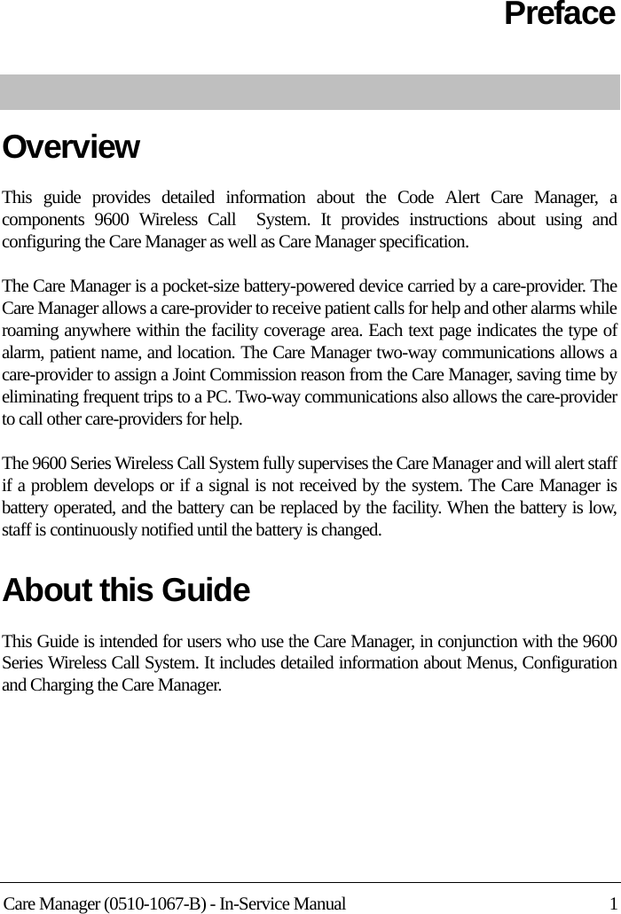 Care Manager (0510-1067-B) - In-Service Manual 1PrefaceOverviewThis guide provides detailed information about the Code Alert Care Manager, a components 9600 Wireless Call  System. It provides instructions about using and configuring the Care Manager as well as Care Manager specification.The Care Manager is a pocket-size battery-powered device carried by a care-provider. The Care Manager allows a care-provider to receive patient calls for help and other alarms while roaming anywhere within the facility coverage area. Each text page indicates the type of alarm, patient name, and location. The Care Manager two-way communications allows a care-provider to assign a Joint Commission reason from the Care Manager, saving time by eliminating frequent trips to a PC. Two-way communications also allows the care-provider to call other care-providers for help.The 9600 Series Wireless Call System fully supervises the Care Manager and will alert staff if a problem develops or if a signal is not received by the system. The Care Manager is battery operated, and the battery can be replaced by the facility. When the battery is low, staff is continuously notified until the battery is changed.About this GuideThis Guide is intended for users who use the Care Manager, in conjunction with the 9600 Series Wireless Call System. It includes detailed information about Menus, Configuration and Charging the Care Manager.