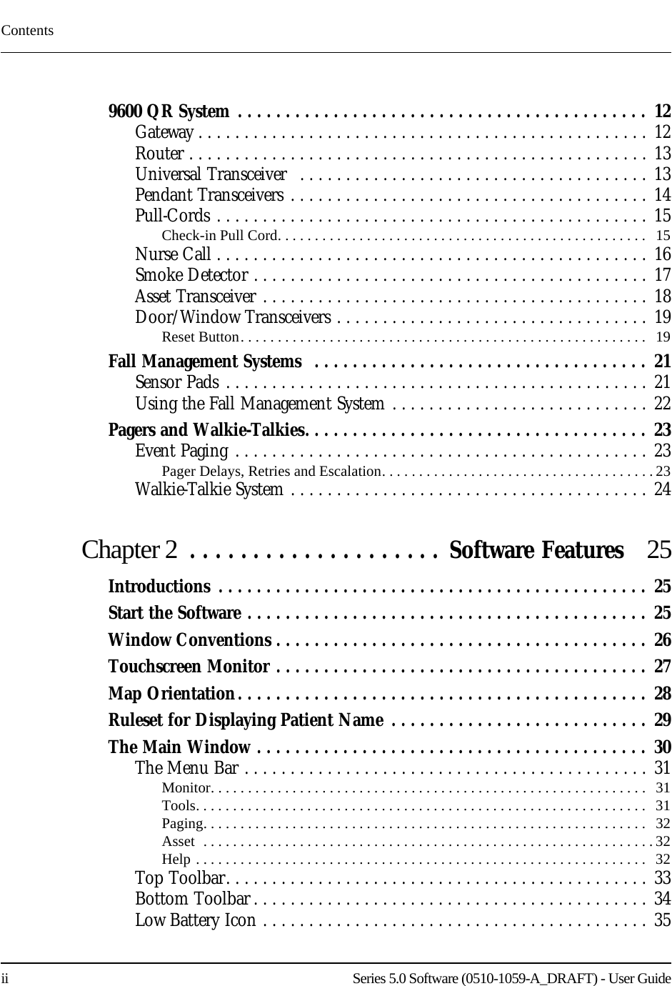 Contentsii    Series 5.0 Software (0510-1059-A_DRAFT) - User Guide9600 QR System . . . . . . . . . . . . . . . . . . . . . . . . . . . . . . . . . . . . . . . . . . .  12Gateway . . . . . . . . . . . . . . . . . . . . . . . . . . . . . . . . . . . . . . . . . . . . . . . . . 12Router . . . . . . . . . . . . . . . . . . . . . . . . . . . . . . . . . . . . . . . . . . . . . . . . . . 13Universal Transceiver  . . . . . . . . . . . . . . . . . . . . . . . . . . . . . . . . . . . . . . 13Pendant Transceivers . . . . . . . . . . . . . . . . . . . . . . . . . . . . . . . . . . . . . . .  14Pull-Cords . . . . . . . . . . . . . . . . . . . . . . . . . . . . . . . . . . . . . . . . . . . . . . . 15Check-in Pull Cord. . . . . . . . . . . . . . . . . . . . . . . . . . . . . . . . . . . . . . . . . . . . . . . . . .   15Nurse Call . . . . . . . . . . . . . . . . . . . . . . . . . . . . . . . . . . . . . . . . . . . . . . . 16Smoke Detector . . . . . . . . . . . . . . . . . . . . . . . . . . . . . . . . . . . . . . . . . . . 17Asset Transceiver . . . . . . . . . . . . . . . . . . . . . . . . . . . . . . . . . . . . . . . . . . 18Door/Window Transceivers . . . . . . . . . . . . . . . . . . . . . . . . . . . . . . . . . . 19Reset Button. . . . . . . . . . . . . . . . . . . . . . . . . . . . . . . . . . . . . . . . . . . . . . . . . . . . . . .   19Fall Management Systems  . . . . . . . . . . . . . . . . . . . . . . . . . . . . . . . . . . .  21Sensor Pads . . . . . . . . . . . . . . . . . . . . . . . . . . . . . . . . . . . . . . . . . . . . . . 21Using the Fall Management System . . . . . . . . . . . . . . . . . . . . . . . . . . . . 22Pagers and Walkie-Talkies. . . . . . . . . . . . . . . . . . . . . . . . . . . . . . . . . . . .  23Event Paging . . . . . . . . . . . . . . . . . . . . . . . . . . . . . . . . . . . . . . . . . . . . . 23Pager Delays, Retries and Escalation. . . . . . . . . . . . . . . . . . . . . . . . . . . . . . . . . . . . . 23Walkie-Talkie System . . . . . . . . . . . . . . . . . . . . . . . . . . . . . . . . . . . . . . . 24Chapter 2  . . . . . . . . . . . . . . . . . . . . Software Features  25Introductions . . . . . . . . . . . . . . . . . . . . . . . . . . . . . . . . . . . . . . . . . . . . .  25Start the Software . . . . . . . . . . . . . . . . . . . . . . . . . . . . . . . . . . . . . . . . . .  25Window Conventions . . . . . . . . . . . . . . . . . . . . . . . . . . . . . . . . . . . . . . .  26Touchscreen Monitor . . . . . . . . . . . . . . . . . . . . . . . . . . . . . . . . . . . . . . .  27Map Orientation. . . . . . . . . . . . . . . . . . . . . . . . . . . . . . . . . . . . . . . . . . .  28Ruleset for Displaying Patient Name . . . . . . . . . . . . . . . . . . . . . . . . . . . 29The Main Window . . . . . . . . . . . . . . . . . . . . . . . . . . . . . . . . . . . . . . . . .  30The Menu Bar . . . . . . . . . . . . . . . . . . . . . . . . . . . . . . . . . . . . . . . . . . . . 31Monitor. . . . . . . . . . . . . . . . . . . . . . . . . . . . . . . . . . . . . . . . . . . . . . . . . . . . . . . . . . .  31Tools. . . . . . . . . . . . . . . . . . . . . . . . . . . . . . . . . . . . . . . . . . . . . . . . . . . . . . . . . . . . .   31Paging. . . . . . . . . . . . . . . . . . . . . . . . . . . . . . . . . . . . . . . . . . . . . . . . . . . . . . . . . . . .  32Asset  . . . . . . . . . . . . . . . . . . . . . . . . . . . . . . . . . . . . . . . . . . . . . . . . . . . . . . . . . . . . .32Help . . . . . . . . . . . . . . . . . . . . . . . . . . . . . . . . . . . . . . . . . . . . . . . . . . . . . . . . . . . . .   32Top Toolbar. . . . . . . . . . . . . . . . . . . . . . . . . . . . . . . . . . . . . . . . . . . . . . 33Bottom Toolbar . . . . . . . . . . . . . . . . . . . . . . . . . . . . . . . . . . . . . . . . . . . 34Low Battery Icon . . . . . . . . . . . . . . . . . . . . . . . . . . . . . . . . . . . . . . . . . . 35