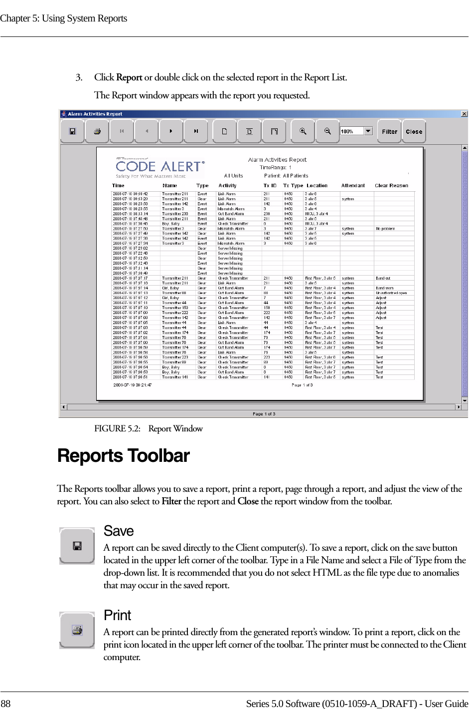 Chapter 5: Using System Reports88 Series 5.0 Software (0510-1059-A_DRAFT) - User Guide3.    Click Report or double click on the selected report in the Report List.The Report window appears with the report you requested. FIGURE 5.2:    Report WindowReports ToolbarThe Reports toolbar allows you to save a report, print a report, page through a report, and adjust the view of the report. You can also select to Filter the report and Close the report window from the toolbar.SaveA report can be saved directly to the Client computer(s). To save a report, click on the save button located in the upper left corner of the toolbar. Type in a File Name and select a File of Type from the drop-down list. It is recommended that you do not select HTML as the file type due to anomalies that may occur in the saved report. PrintA report can be printed directly from the generated report’s window. To print a report, click on the print icon located in the upper left corner of the toolbar. The printer must be connected to the Client computer.