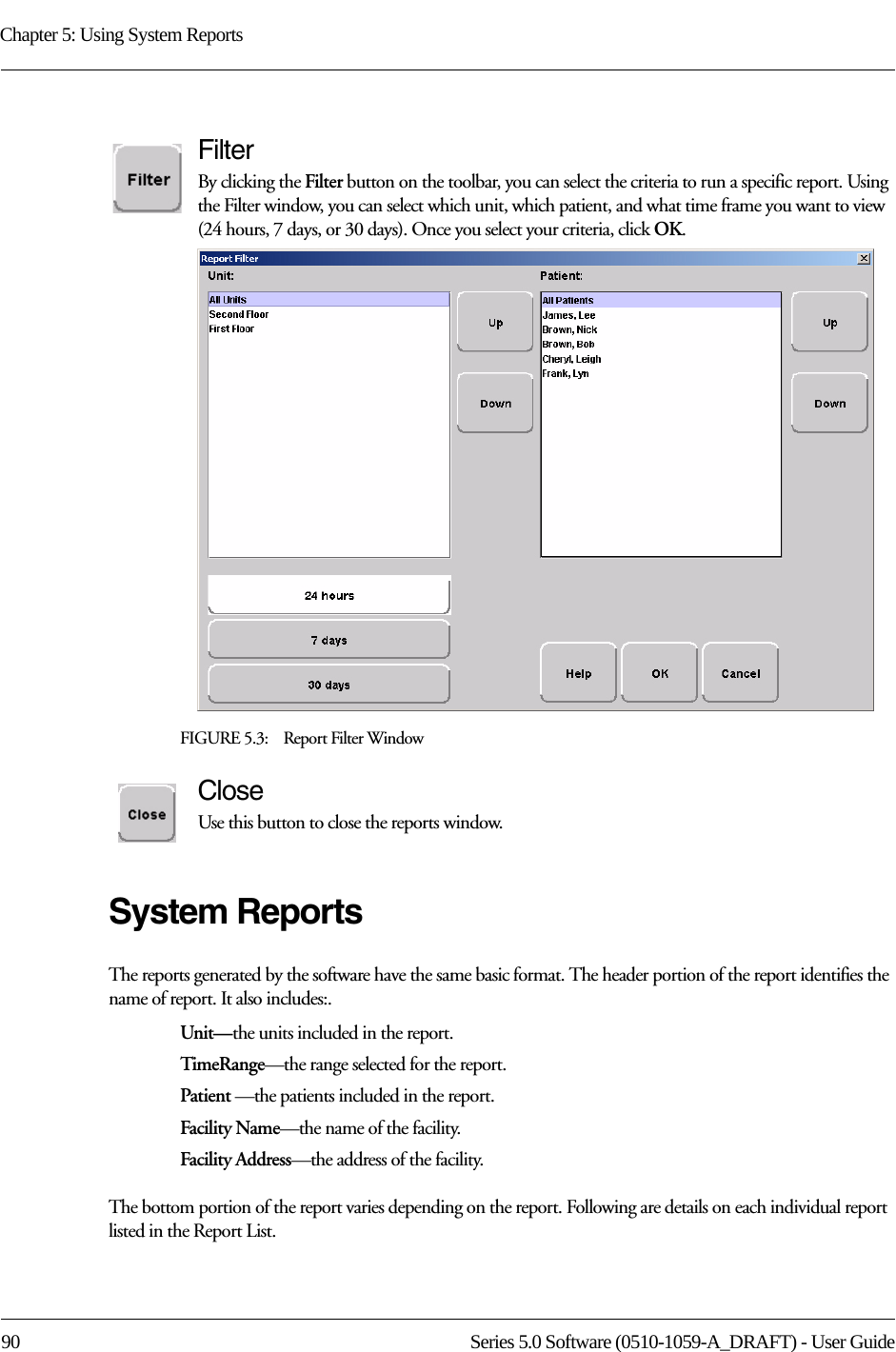 Chapter 5: Using System Reports90 Series 5.0 Software (0510-1059-A_DRAFT) - User GuideFilterBy clicking the Filter button on the toolbar, you can select the criteria to run a specific report. Using the Filter window, you can select which unit, which patient, and what time frame you want to view (24 hours, 7 days, or 30 days). Once you select your criteria, click OK.FIGURE 5.3:    Report Filter WindowCloseUse this button to close the reports window.System ReportsThe reports generated by the software have the same basic format. The header portion of the report identifies the name of report. It also includes:. Unit—the units included in the report.TimeRange—the range selected for the report. Patient —the patients included in the report.Facility Name—the name of the facility.Facility Address—the address of the facility.The bottom portion of the report varies depending on the report. Following are details on each individual report listed in the Report List.