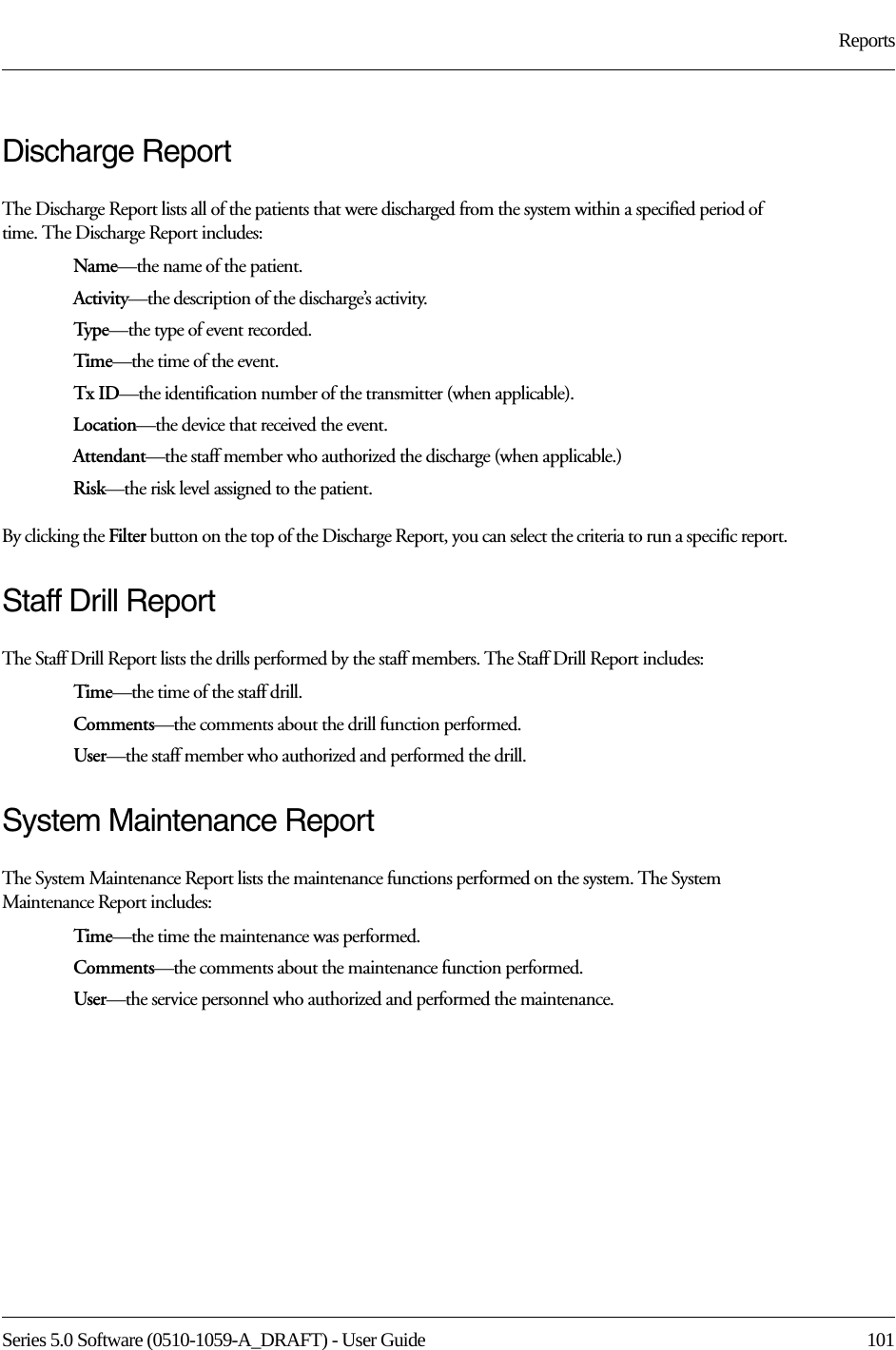 Series 5.0 Software (0510-1059-A_DRAFT) - User Guide  101ReportsDischarge ReportThe Discharge Report lists all of the patients that were discharged from the system within a specified period of time. The Discharge Report includes:Name—the name of the patient. Activity—the description of the discharge’s activity.Typ e—the type of event recorded.Time—the time of the event.Tx ID—the identification number of the transmitter (when applicable).Location—the device that received the event.Attendant—the staff member who authorized the discharge (when applicable.)Risk—the risk level assigned to the patient.By clicking the Filter button on the top of the Discharge Report, you can select the criteria to run a specific report.Staff Drill ReportThe Staff Drill Report lists the drills performed by the staff members. The Staff Drill Report includes:Time—the time of the staff drill.Comments—the comments about the drill function performed.User—the staff member who authorized and performed the drill.System Maintenance ReportThe System Maintenance Report lists the maintenance functions performed on the system. The System Maintenance Report includes:Time—the time the maintenance was performed.Comments—the comments about the maintenance function performed.User—the service personnel who authorized and performed the maintenance.