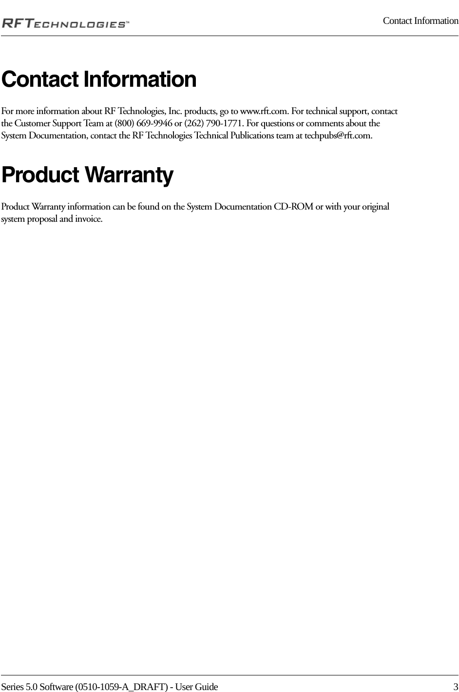 Series 5.0 Software (0510-1059-A_DRAFT) - User Guide  3Contact InformationContact InformationFor more information about RF Technologies, Inc. products, go to www.rft.com. For technical support, contact the Customer Support Team at (800) 669-9946 or (262) 790-1771. For questions or comments about the System Documentation, contact the RF Technologies Technical Publications team at techpubs@rft.com.Product WarrantyProduct Warranty information can be found on the System Documentation CD-ROM or with your original system proposal and invoice.