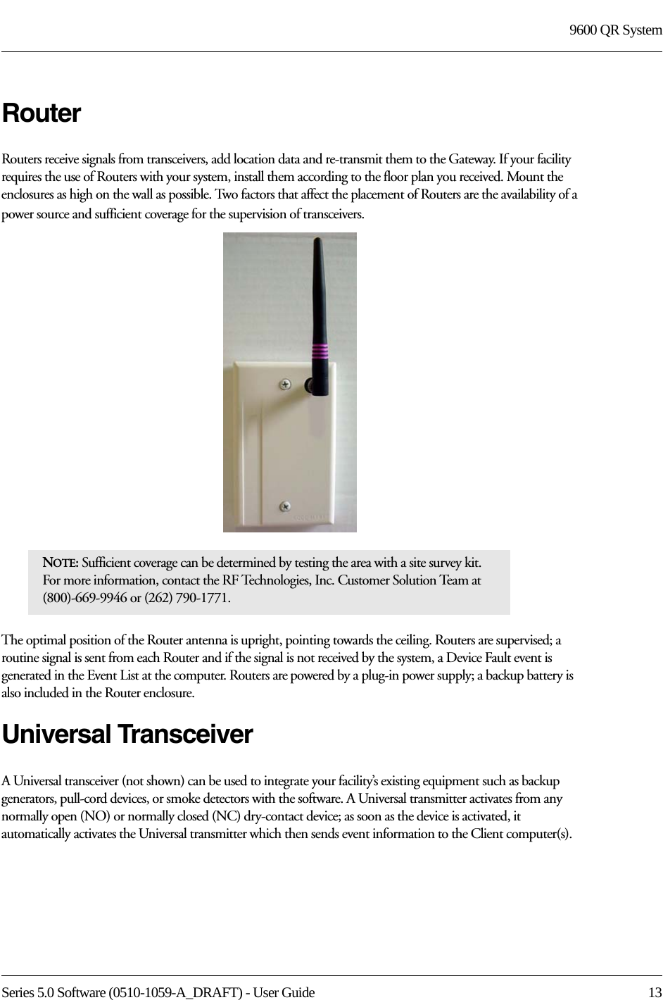 Series 5.0 Software (0510-1059-A_DRAFT) - User Guide  139600 QR SystemRouterRouters receive signals from transceivers, add location data and re-transmit them to the Gateway. If your facility requires the use of Routers with your system, install them according to the floor plan you received. Mount the enclosures as high on the wall as possible. Two factors that affect the placement of Routers are the availability of a power source and sufficient coverage for the supervision of transceivers. The optimal position of the Router antenna is upright, pointing towards the ceiling. Routers are supervised; a routine signal is sent from each Router and if the signal is not received by the system, a Device Fault event is generated in the Event List at the computer. Routers are powered by a plug-in power supply; a backup battery is also included in the Router enclosure.Universal TransceiverA Universal transceiver (not shown) can be used to integrate your facility’s existing equipment such as backup generators, pull-cord devices, or smoke detectors with the software. A Universal transmitter activates from any normally open (NO) or normally closed (NC) dry-contact device; as soon as the device is activated, it automatically activates the Universal transmitter which then sends event information to the Client computer(s).NOTE: Sufficient coverage can be determined by testing the area with a site survey kit. For more information, contact the RF Technologies, Inc. Customer Solution Team at (800)-669-9946 or (262) 790-1771.