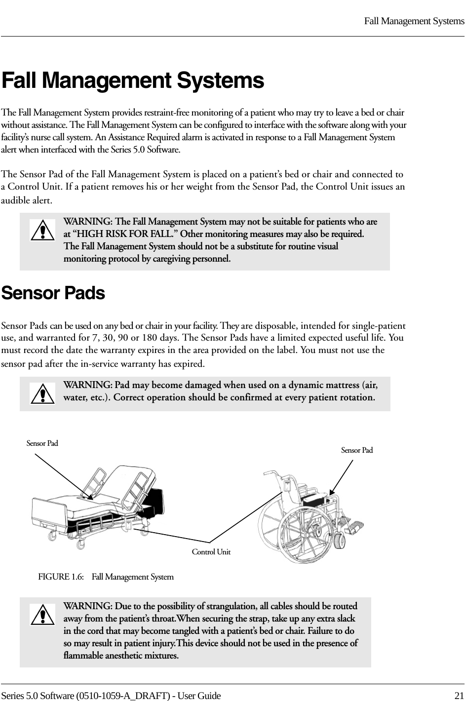 Series 5.0 Software (0510-1059-A_DRAFT) - User Guide  21Fall Management SystemsFall Management SystemsThe Fall Management System provides restraint-free monitoring of a patient who may try to leave a bed or chair without assistance. The Fall Management System can be configured to interface with the software along with your facility’s nurse call system. An Assistance Required alarm is activated in response to a Fall Management System alert when interfaced with the Series 5.0 Software.The Sensor Pad of the Fall Management System is placed on a patient’s bed or chair and connected to a Control Unit. If a patient removes his or her weight from the Sensor Pad, the Control Unit issues an audible alert. Sensor PadsSensor Pads can be used on any bed or chair in your facility. They are disposable, intended for single-patient use, and warranted for 7, 30, 90 or 180 days. The Sensor Pads have a limited expected useful life. You must record the date the warranty expires in the area provided on the label. You must not use the sensor pad after the in-service warranty has expired.FIGURE 1.6:    Fall Management SystemWARNING: The Fall Management System may not be suitable for patients who are at “HIGH RISK FOR FALL.” Other monitoring measures may also be required. The Fall Management System should not be a substitute for routine visual monitoring protocol by caregiving personnel.WARNING: Pad may become damaged when used on a dynamic mattress (air, water, etc.). Correct operation should be confirmed at every patient rotation.WARNING: Due to the possibility of strangulation, all cables should be routed away from the patient’s throat.When securing the strap, take up any extra slack in the cord that may become tangled with a patient’s bed or chair. Failure to do so may result in patient injury.This device should not be used in the presence of flammable anesthetic mixtures.Control UnitSensor Pad Sensor Pad