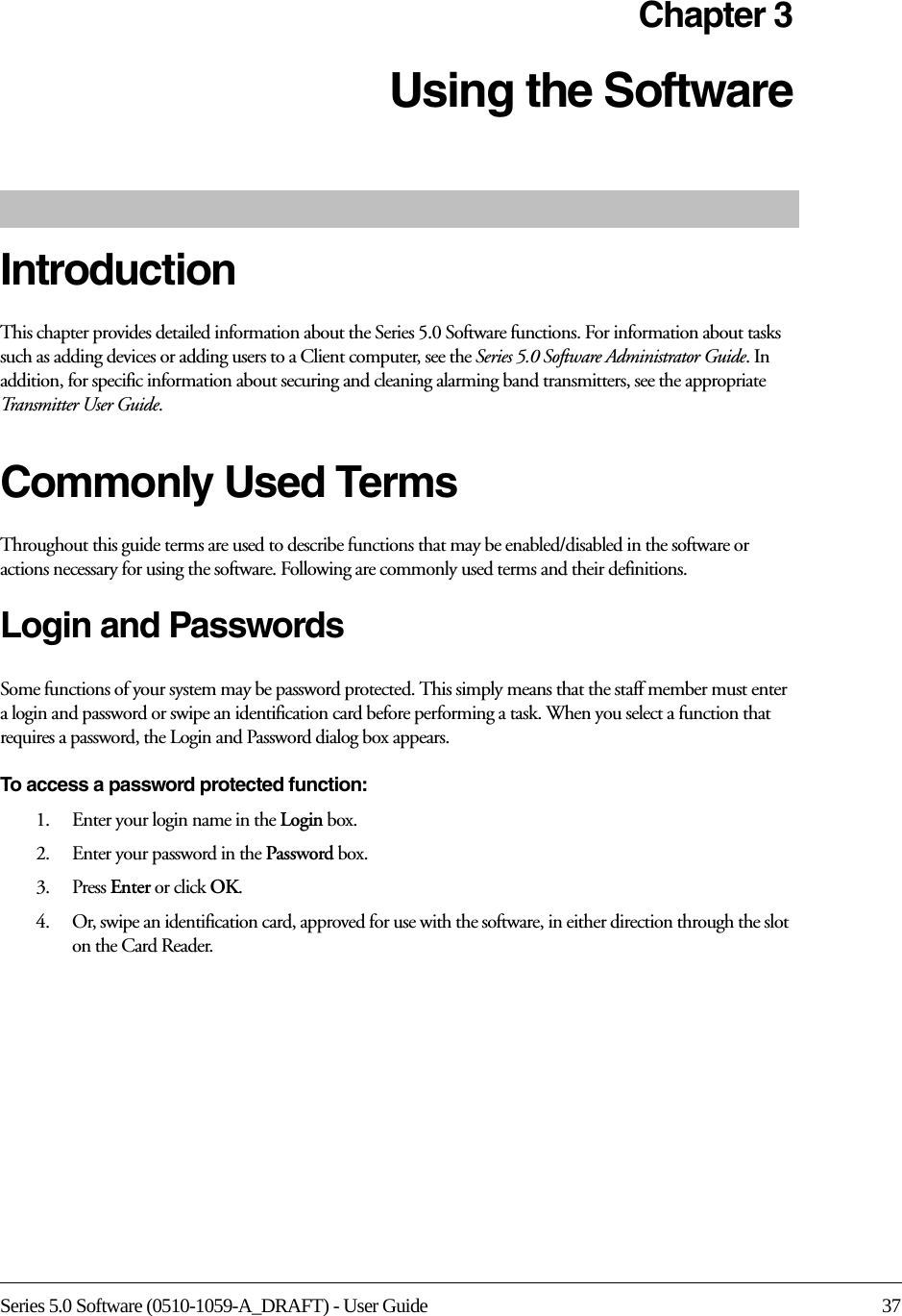 Series 5.0 Software (0510-1059-A_DRAFT) - User Guide 37Chapter 3Using the Software IntroductionThis chapter provides detailed information about the Series 5.0 Software functions. For information about tasks such as adding devices or adding users to a Client computer, see the Series 5.0 Software Administrator Guide. In addition, for specific information about securing and cleaning alarming band transmitters, see the appropriate Transmitter User Guide. Commonly Used Terms Throughout this guide terms are used to describe functions that may be enabled/disabled in the software or actions necessary for using the software. Following are commonly used terms and their definitions.Login and PasswordsSome functions of your system may be password protected. This simply means that the staff member must enter a login and password or swipe an identification card before performing a task. When you select a function that requires a password, the Login and Password dialog box appears.To access a password protected function: 1.    Enter your login name in the Login box.2.    Enter your password in the Password box.3.    Press Enter or click OK. 4.    Or, swipe an identification card, approved for use with the software, in either direction through the slot on the Card Reader.