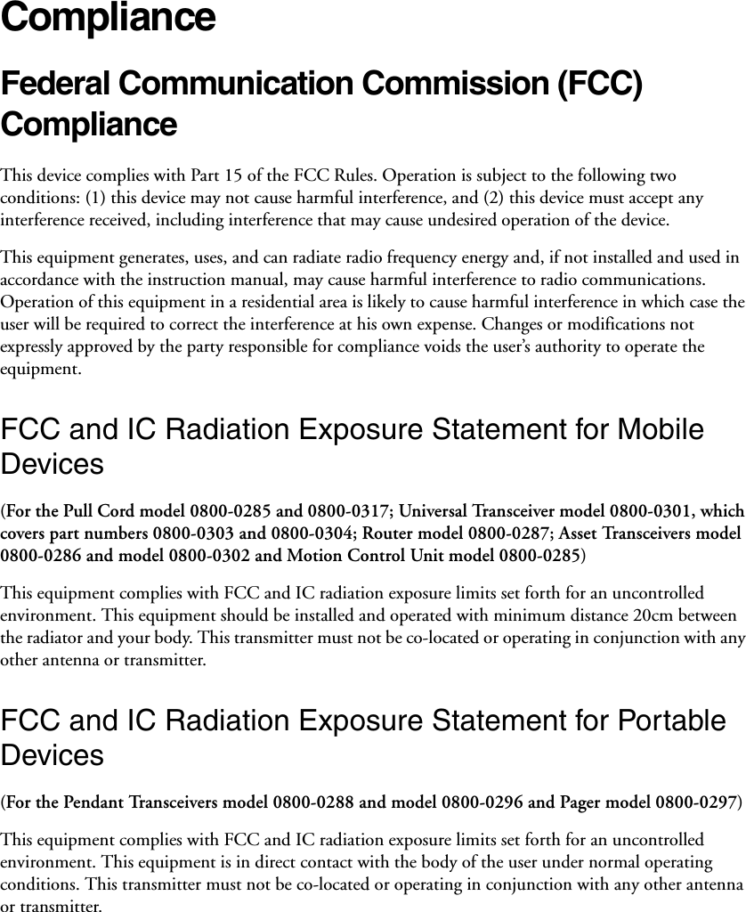 ComplianceFederal Communication Commission (FCC) Compliance This device complies with Part 15 of the FCC Rules. Operation is subject to the following two conditions: (1) this device may not cause harmful interference, and (2) this device must accept any interference received, including interference that may cause undesired operation of the device. This equipment generates, uses, and can radiate radio frequency energy and, if not installed and used in accordance with the instruction manual, may cause harmful interference to radio communications. Operation of this equipment in a residential area is likely to cause harmful interference in which case the user will be required to correct the interference at his own expense. Changes or modifications not expressly approved by the party responsible for compliance voids the user’s authority to operate the equipment. FCC and IC Radiation Exposure Statement for Mobile Devices(For the Pull Cord model 0800-0285 and 0800-0317; Universal Transceiver model 0800-0301, which covers part numbers 0800-0303 and 0800-0304; Router model 0800-0287; Asset Transceivers model 0800-0286 and model 0800-0302 and Motion Control Unit model 0800-0285)This equipment complies with FCC and IC radiation exposure limits set forth for an uncontrolled environment. This equipment should be installed and operated with minimum distance 20cm between the radiator and your body. This transmitter must not be co-located or operating in conjunction with any other antenna or transmitter.FCC and IC Radiation Exposure Statement for Portable Devices(For the Pendant Transceivers model 0800-0288 and model 0800-0296 and Pager model 0800-0297)This equipment complies with FCC and IC radiation exposure limits set forth for an uncontrolled environment. This equipment is in direct contact with the body of the user under normal operating conditions. This transmitter must not be co-located or operating in conjunction with any other antenna or transmitter.