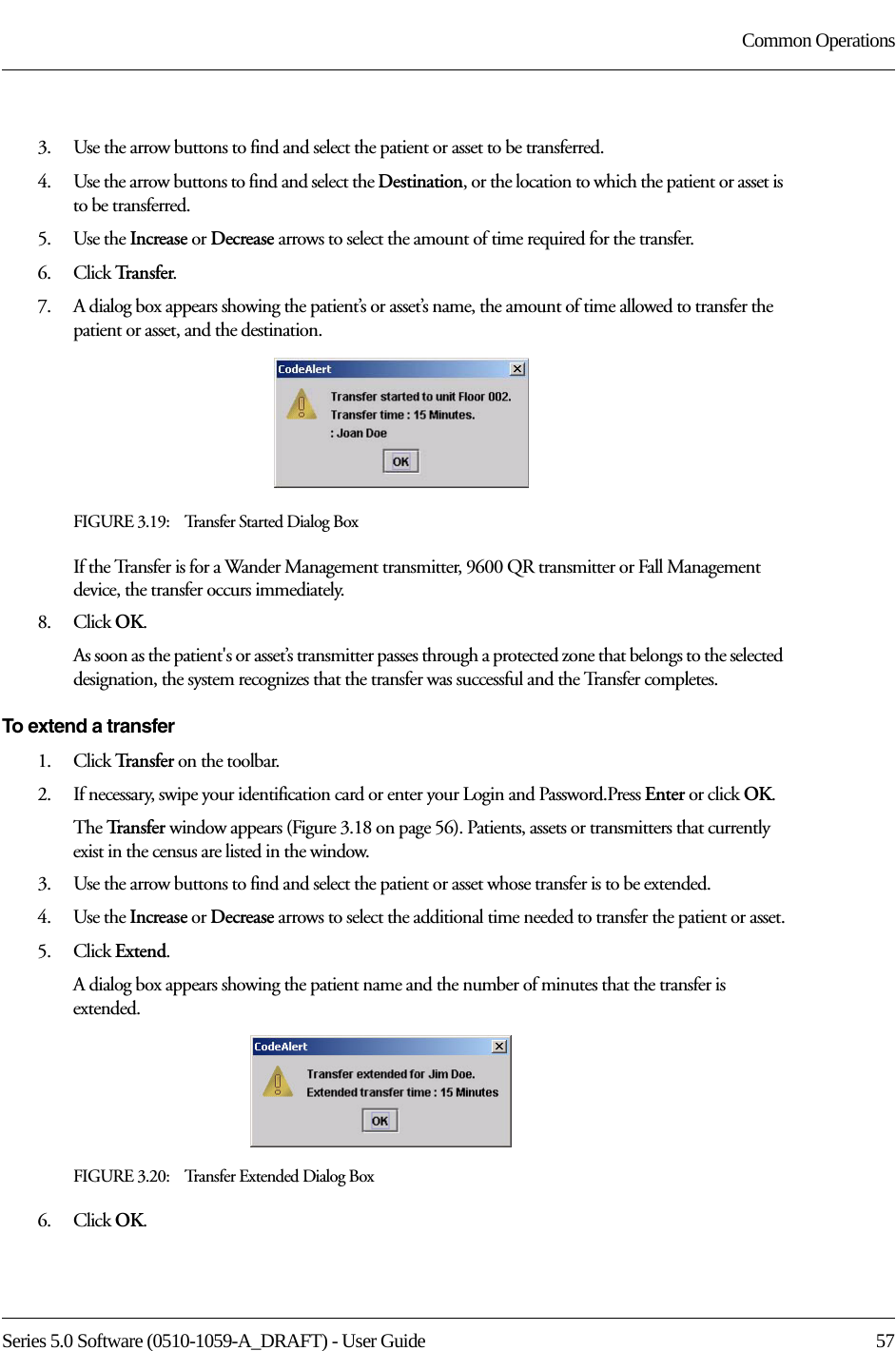 Series 5.0 Software (0510-1059-A_DRAFT) - User Guide  57Common Operations3.    Use the arrow buttons to find and select the patient or asset to be transferred.4.    Use the arrow buttons to find and select the Destination, or the location to which the patient or asset is to be transferred.5.    Use the Increase or Decrease arrows to select the amount of time required for the transfer. 6.    Click Tr a n s f e r.7.    A dialog box appears showing the patient’s or asset’s name, the amount of time allowed to transfer the patient or asset, and the destination.FIGURE 3.19:    Transfer Started Dialog BoxIf the Transfer is for a Wander Management transmitter, 9600 QR transmitter or Fall Management device, the transfer occurs immediately.8.    Click OK.As soon as the patient&apos;s or asset’s transmitter passes through a protected zone that belongs to the selected designation, the system recognizes that the transfer was successful and the Transfer completes.To extend a transfer1.    Click Tra n s f e r   on the toolbar. 2.    If necessary, swipe your identification card or enter your Login and Password.Press Enter or click OK.The Tr a n s f e r   window appears (Figure 3.18 on page 56). Patients, assets or transmitters that currently exist in the census are listed in the window.3.    Use the arrow buttons to find and select the patient or asset whose transfer is to be extended.4.    Use the Increase or Decrease arrows to select the additional time needed to transfer the patient or asset.5.    Click Extend.A dialog box appears showing the patient name and the number of minutes that the transfer is extended.FIGURE 3.20:    Transfer Extended Dialog Box6.    Click OK.