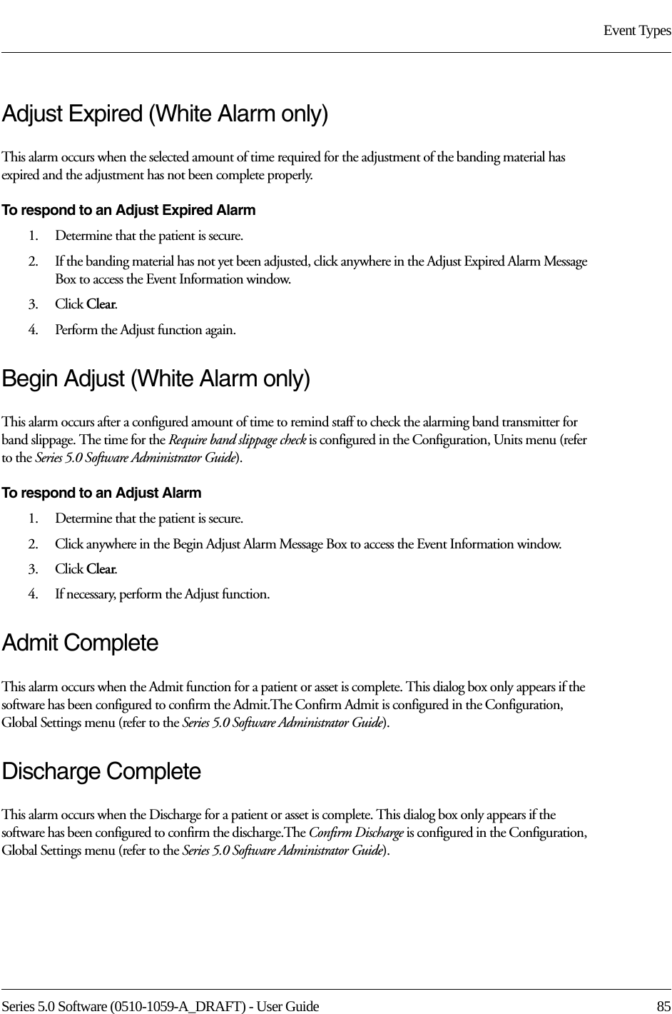 Series 5.0 Software (0510-1059-A_DRAFT) - User Guide  85Event TypesAdjust Expired (White Alarm only)This alarm occurs when the selected amount of time required for the adjustment of the banding material has expired and the adjustment has not been complete properly.To respond to an Adjust Expired Alarm 1.    Determine that the patient is secure.2.    If the banding material has not yet been adjusted, click anywhere in the Adjust Expired Alarm Message Box to access the Event Information window.3.    Click Clear.4.    Perform the Adjust function again.Begin Adjust (White Alarm only)This alarm occurs after a configured amount of time to remind staff to check the alarming band transmitter for band slippage. The time for the Require band slippage check is configured in the Configuration, Units menu (refer to the Series 5.0 Software Administrator Guide).To respond to an Adjust Alarm 1.    Determine that the patient is secure.2.    Click anywhere in the Begin Adjust Alarm Message Box to access the Event Information window.3.    Click Clear.4.    If necessary, perform the Adjust function.Admit CompleteThis alarm occurs when the Admit function for a patient or asset is complete. This dialog box only appears if the software has been configured to confirm the Admit.The Confirm Admit is configured in the Configuration, Global Settings menu (refer to the Series 5.0 Software Administrator Guide).Discharge CompleteThis alarm occurs when the Discharge for a patient or asset is complete. This dialog box only appears if the software has been configured to confirm the discharge.The Confirm Discharge is configured in the Configuration, Global Settings menu (refer to the Series 5.0 Software Administrator Guide).