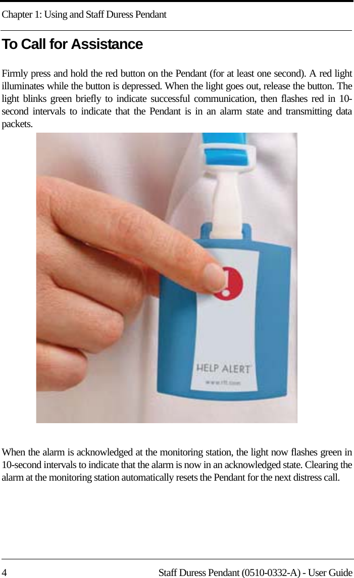 Chapter 1: Using and Staff Duress Pendant4 Staff Duress Pendant (0510-0332-A) - User GuideTo Call for AssistanceFirmly press and hold the red button on the Pendant (for at least one second). A red light illuminates while the button is depressed. When the light goes out, release the button. The light blinks green briefly to indicate successful communication, then flashes red in 10-second intervals to indicate that the Pendant is in an alarm state and transmitting data packets. When the alarm is acknowledged at the monitoring station, the light now flashes green in 10-second intervals to indicate that the alarm is now in an acknowledged state. Clearing the alarm at the monitoring station automatically resets the Pendant for the next distress call.