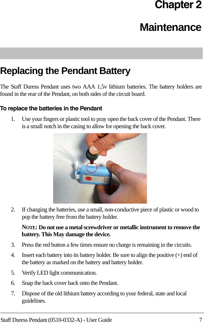 Staff Duress Pendant (0510-0332-A) - User Guide 7Chapter 2MaintenanceReplacing the Pendant BatteryThe Staff Duress Pendant uses two AAA 1.5v lithium batteries. The battery holders are found in the rear of the Pendant, on both sides of the circuit board.To replace the batteries in the Pendant1.    Use your fingers or plastic tool to pray open the back cover of the Pendant. There is a small notch in the casing to allow for opening the back cover.2.    If changing the batteries, use a small, non-conductive piece of plastic or wood to pop the battery free from the battery holder.NOTE: Do not use a metal screwdriver or metallic instrument to remove the battery. This May damage the device.3.    Press the red button a few times ensure no charge is remaining in the circuits.4.    Insert each battery into its battery holder. Be sure to align the positive (+) end of the battery as marked on the battery and battery holder.5.    Verify LED light communication.6.    Snap the back cover back onto the Pendant.7.    Dispose of the old lithium battery according to your federal, state and local guidelines.