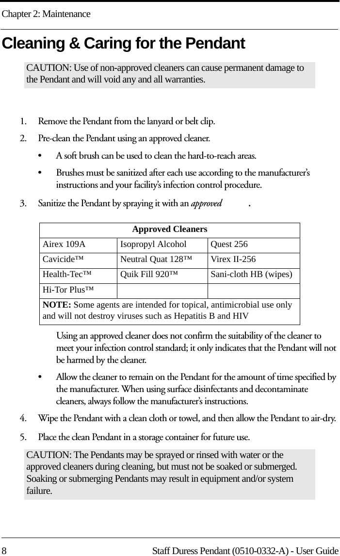 Chapter 2: Maintenance8 Staff Duress Pendant (0510-0332-A) - User GuideCleaning &amp; Caring for the Pendant1.    Remove the Pendant from the lanyard or belt clip. 2.    Pre-clean the Pendant using an approved cleaner. • A soft brush can be used to clean the hard-to-reach areas. • Brushes must be sanitized after each use according to the manufacturer’s instructions and your facility’s infection control procedure.3.    Sanitize the Pendant by spraying it with an approved  .Using an approved cleaner does not confirm the suitability of the cleaner to meet your infection control standard; it only indicates that the Pendant will not be harmed by the cleaner.• Allow the cleaner to remain on the Pendant for the amount of time specified by the manufacturer. When using surface disinfectants and decontaminate cleaners, always follow the manufacturer’s instructions.4.    Wipe the Pendant with a clean cloth or towel, and then allow the Pendant to air-dry. 5.    Place the clean Pendant in a storage container for future use.CAUTION: Use of non-approved cleaners can cause permanent damage to the Pendant and will void any and all warranties.Approved CleanersAirex 109A      Isopropyl Alcohol Quest 256Cavicide™ Neutral Quat 128™ Virex II-256Health-Tec™    Quik Fill 920™ Sani-cloth HB (wipes)Hi-Tor Plus™NOTE: Some agents are intended for topical, antimicrobial use only and will not destroy viruses such as Hepatitis B and HIVCAUTION: The Pendants may be sprayed or rinsed with water or the approved cleaners during cleaning, but must not be soaked or submerged. Soaking or submerging Pendants may result in equipment and/or system failure. 