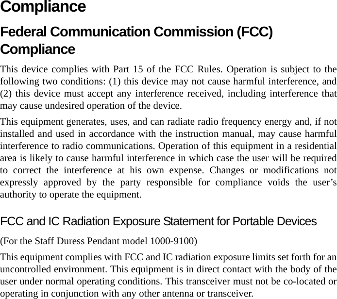 ComplianceFederal Communication Commission (FCC) Compliance This device complies with Part 15 of the FCC Rules. Operation is subject to the following two conditions: (1) this device may not cause harmful interference, and (2) this device must accept any interference received, including interference that may cause undesired operation of the device. This equipment generates, uses, and can radiate radio frequency energy and, if not installed and used in accordance with the instruction manual, may cause harmful interference to radio communications. Operation of this equipment in a residential area is likely to cause harmful interference in which case the user will be required to correct the interference at his own expense. Changes or modifications not expressly approved by the party responsible for compliance voids the user’s authority to operate the equipment. FCC and IC Radiation Exposure Statement for Portable Devices(For the Staff Duress Pendant model 1000-9100)This equipment complies with FCC and IC radiation exposure limits set forth for an uncontrolled environment. This equipment is in direct contact with the body of the user under normal operating conditions. This transceiver must not be co-located or operating in conjunction with any other antenna or transceiver.