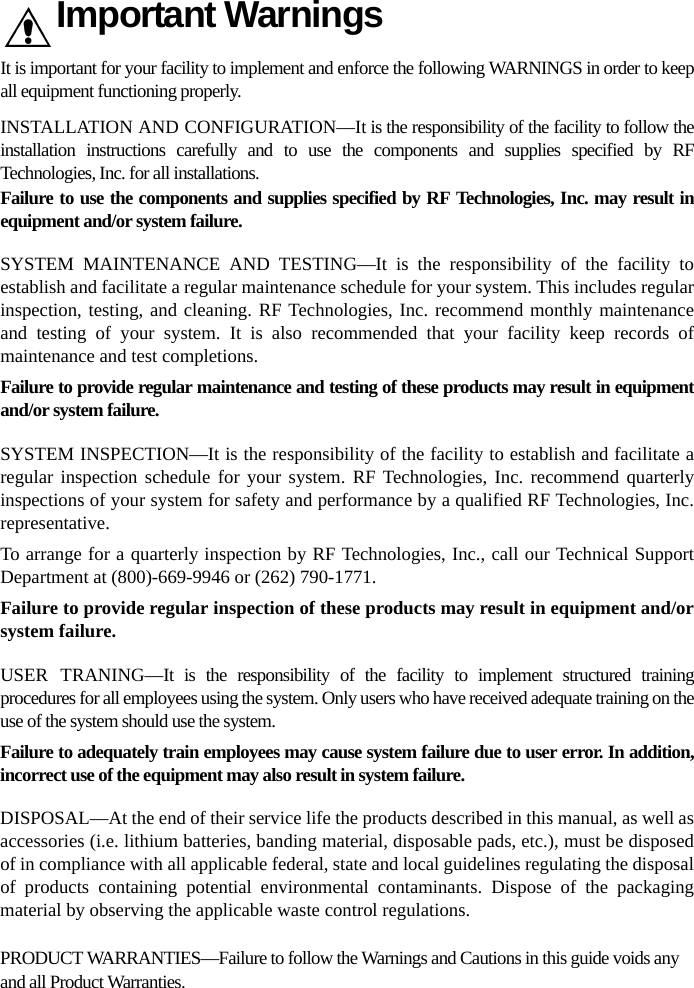 Important WarningsIt is important for your facility to implement and enforce the following WARNINGS in order to keep all equipment functioning properly.INSTALLATION AND CONFIGURATION—It is the responsibility of the facility to follow the installation instructions carefully and to use the components and supplies specified by RF Technologies, Inc. for all installations.Failure to use the components and supplies specified by RF Technologies, Inc. may result in equipment and/or system failure.SYSTEM MAINTENANCE AND TESTING—It is the responsibility of the facility to establish and facilitate a regular maintenance schedule for your system. This includes regular inspection, testing, and cleaning. RF Technologies, Inc. recommend monthly maintenance and testing of your system. It is also recommended that your facility keep records of maintenance and test completions.Failure to provide regular maintenance and testing of these products may result in equipment and/or system failure.SYSTEM INSPECTION—It is the responsibility of the facility to establish and facilitate a regular inspection schedule for your system. RF Technologies, Inc. recommend quarterly inspections of your system for safety and performance by a qualified RF Technologies, Inc. representative.To arrange for a quarterly inspection by RF Technologies, Inc., call our Technical Support Department at (800)-669-9946 or (262) 790-1771.Failure to provide regular inspection of these products may result in equipment and/or system failure.USER TRANING—It is the responsibility of the facility to implement structured training procedures for all employees using the system. Only users who have received adequate training on the use of the system should use the system. Failure to adequately train employees may cause system failure due to user error. In addition, incorrect use of the equipment may also result in system failure.DISPOSAL—At the end of their service life the products described in this manual, as well as accessories (i.e. lithium batteries, banding material, disposable pads, etc.), must be disposed of in compliance with all applicable federal, state and local guidelines regulating the disposal of products containing potential environmental contaminants. Dispose of the packaging material by observing the applicable waste control regulations.PRODUCT WARRANTIES—Failure to follow the Warnings and Cautions in this guide voids any and all Product Warranties. 