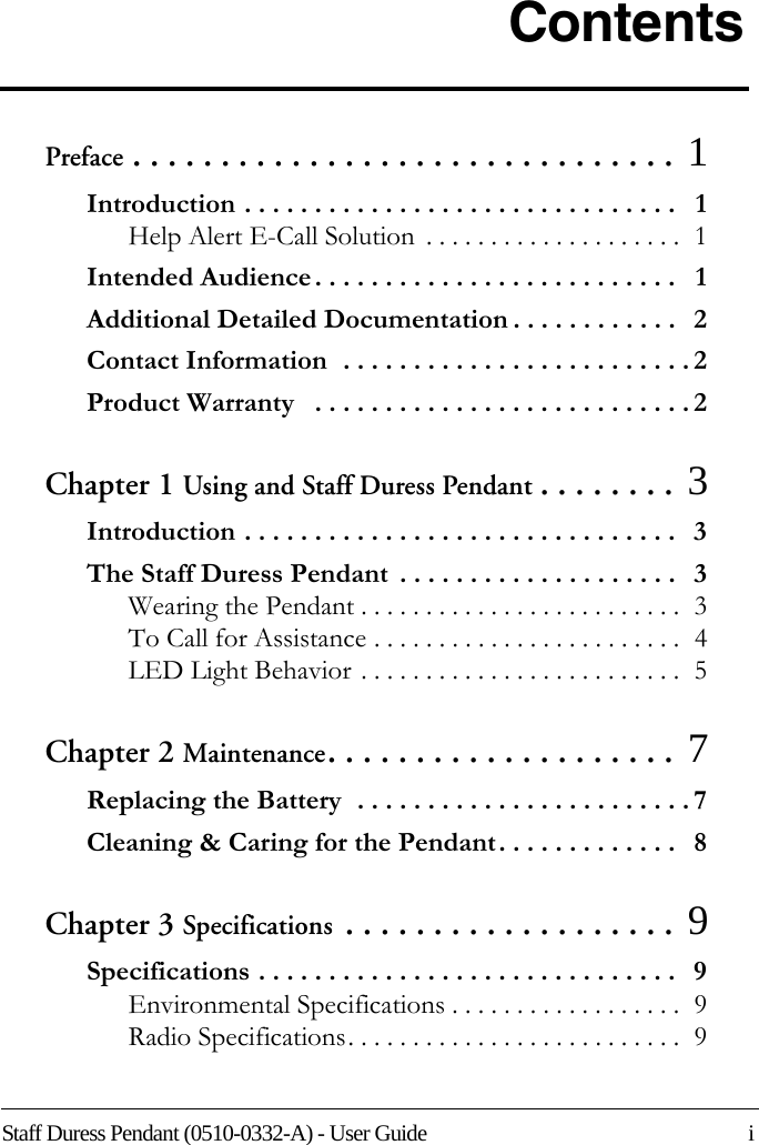 Staff Duress Pendant (0510-0332-A) - User Guide    iContentsPreface . . . . . . . . . . . . . . . . . . . . . . . . . . . . . . . 1Introduction . . . . . . . . . . . . . . . . . . . . . . . . . . . . . . .   1Help Alert E-Call Solution  . . . . . . . . . . . . . . . . . . . .  1Intended Audience . . . . . . . . . . . . . . . . . . . . . . . . . .   1Additional Detailed Documentation . . . . . . . . . . . .   2Contact Information  . . . . . . . . . . . . . . . . . . . . . . . . . 2Product Warranty   . . . . . . . . . . . . . . . . . . . . . . . . . . . 2Chapter 1 Using and Staff Duress Pendant . . . . . . . . 3Introduction . . . . . . . . . . . . . . . . . . . . . . . . . . . . . . .   3The Staff Duress Pendant  . . . . . . . . . . . . . . . . . . . .   3Wearing the Pendant . . . . . . . . . . . . . . . . . . . . . . . . .  3To Call for Assistance . . . . . . . . . . . . . . . . . . . . . . . .  4LED Light Behavior . . . . . . . . . . . . . . . . . . . . . . . . .  5Chapter 2 Maintenance. . . . . . . . . . . . . . . . . . . .  7Replacing the Battery  . . . . . . . . . . . . . . . . . . . . . . . . 7Cleaning &amp; Caring for the Pendant. . . . . . . . . . . . .   8Chapter 3 Specifications . . . . . . . . . . . . . . . . . . .  9Specifications . . . . . . . . . . . . . . . . . . . . . . . . . . . . . .   9Environmental Specifications . . . . . . . . . . . . . . . . . .  9Radio Specifications. . . . . . . . . . . . . . . . . . . . . . . . . .  9