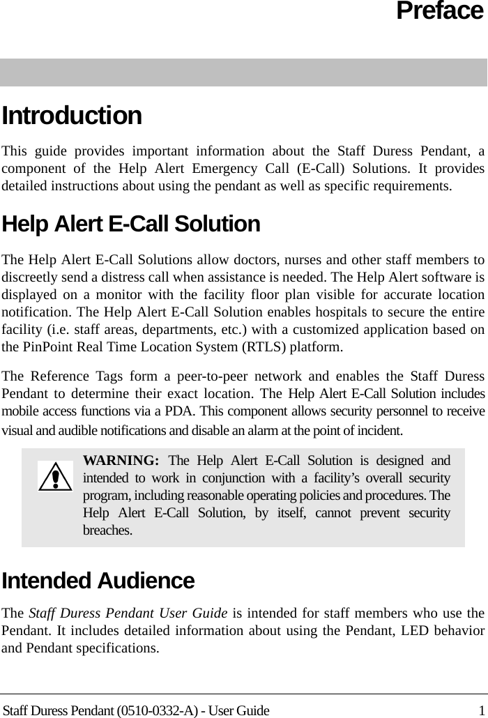 Staff Duress Pendant (0510-0332-A) - User Guide 1PrefaceIntroductionThis guide provides important information about the Staff Duress Pendant, a component of the Help Alert Emergency Call (E-Call) Solutions. It provides detailed instructions about using the pendant as well as specific requirements.Help Alert E-Call Solution The Help Alert E-Call Solutions allow doctors, nurses and other staff members to discreetly send a distress call when assistance is needed. The Help Alert software is displayed on a monitor with the facility floor plan visible for accurate location notification. The Help Alert E-Call Solution enables hospitals to secure the entire facility (i.e. staff areas, departments, etc.) with a customized application based on the PinPoint Real Time Location System (RTLS) platform.The Reference Tags form a peer-to-peer network and enables the Staff Duress Pendant to determine their exact location. The Help Alert E-Call Solution includes mobile access functions via a PDA. This component allows security personnel to receive visual and audible notifications and disable an alarm at the point of incident. Intended AudienceThe Staff Duress Pendant User Guide is intended for staff members who use the Pendant. It includes detailed information about using the Pendant, LED behavior and Pendant specifications.WARNING:  The Help Alert E-Call Solution is designed and intended to work in conjunction with a facility’s overall security program, including reasonable operating policies and procedures. The Help Alert E-Call Solution, by itself, cannot prevent security breaches.