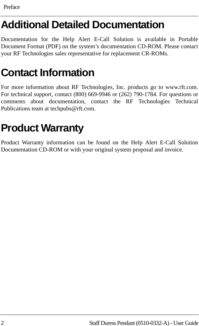 : Preface2 Staff Duress Pendant (0510-0332-A) - User GuideAdditional Detailed DocumentationDocumentation for the Help Alert E-Call Solution is available in Portable Document Format (PDF) on the system’s documentation CD-ROM. Please contact your RF Technologies sales representative for replacement CR-ROMs.Contact InformationFor more information about RF Technologies, Inc. products go to www.rft.com. For technical support, contact (800) 669-9946 or (262) 790-1784. For questions or comments about documentation, contact the RF Technologies Technical Publications team at techpubs@rft.com.Product WarrantyProduct Warranty information can be found on the Help Alert E-Call Solution Documentation CD-ROM or with your original system proposal and invoice.