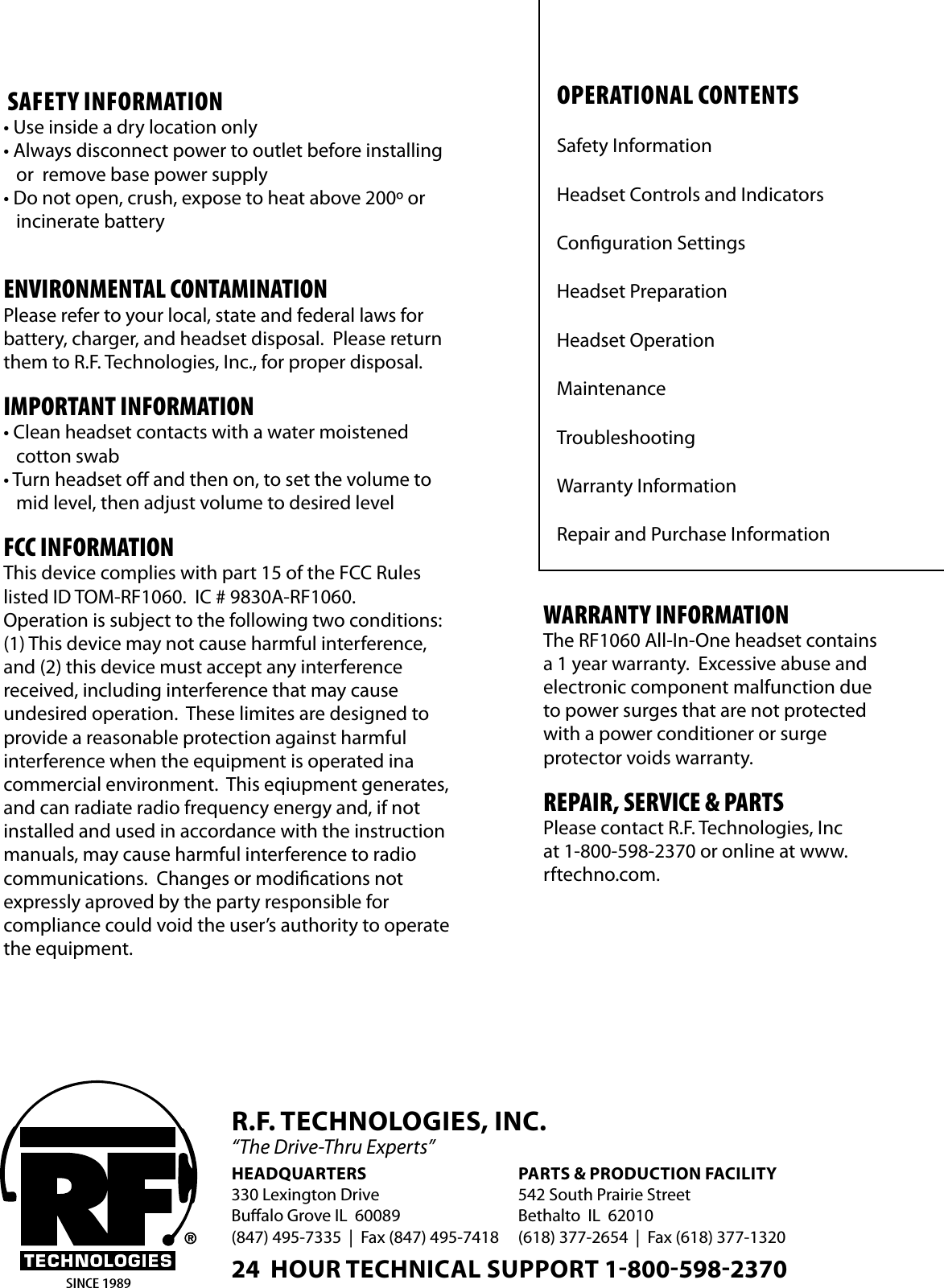 OPERATIONAl CONTENTSSafety InformationHeadset Controls and IndicatorsConguration SettingsHeadset PreparationHeadset OperationMaintenanceTroubleshooting Warranty InformationRepair and Purchase InformationSAFETY INFORMATION• Use inside a dry location only• Always disconnect power to outlet before installing    or  remove base power supply• Do not open, crush, expose to heat above 200º or   incinerate batteryENVIRONMENTAl CONTAMINATIONPlease refer to your local, state and federal laws for battery, charger, and headset disposal.  Please return them to R.F. Technologies, Inc., for proper disposal.IMPORTANT INFORMATION • Clean headset contacts with a water moistened    cotton swab• Turn headset o and then on, to set the volume to    mid level, then adjust volume to desired levelFCC INFORMATIONThis device complies with part 15 of the FCC Rules listed ID TOM-RF1060.  IC # 9830A-RF1060.   Operation is subject to the following two conditions:  (1) This device may not cause harmful interference, and (2) this device must accept any interference  received, including interference that may cause   undesired operation.  These limites are designed to provide a reasonable protection against harmful  interference when the equipment is operated ina commercial environment.  This eqiupment generates, and can radiate radio frequency energy and, if not installed and used in accordance with the instruction manuals, may cause harmful interference to radio communications.  Changes or modications not  expressly aproved by the party responsible for  compliance could void the user’s authority to operate the equipment.SINCE 1989WARRANTY INFORMATIONThe RF1060 All-In-One headset contains a 1 year warranty.  Excessive abuse and electronic component malfunction due to power surges that are not protected with a power conditioner or surge  protector voids warranty.REPAIR, SERVICE &amp; PARTSPlease contact R.F. Technologies, Inc at 1-800-598-2370 or online at www.rftechno.com.HEADQUARTERS330 Lexington DriveBualo Grove IL  60089(847) 495-7335  |  Fax (847) 495-7418PARTS &amp; PRODUCTION FACILITY542 South Prairie StreetBethalto  IL  62010(618) 377-2654  |  Fax (618) 377-1320R.F. TECHNOLOGIES, INC.“The Drive-Thru Experts”24  HOUR TECHNICAL SUPPORT 18005982370