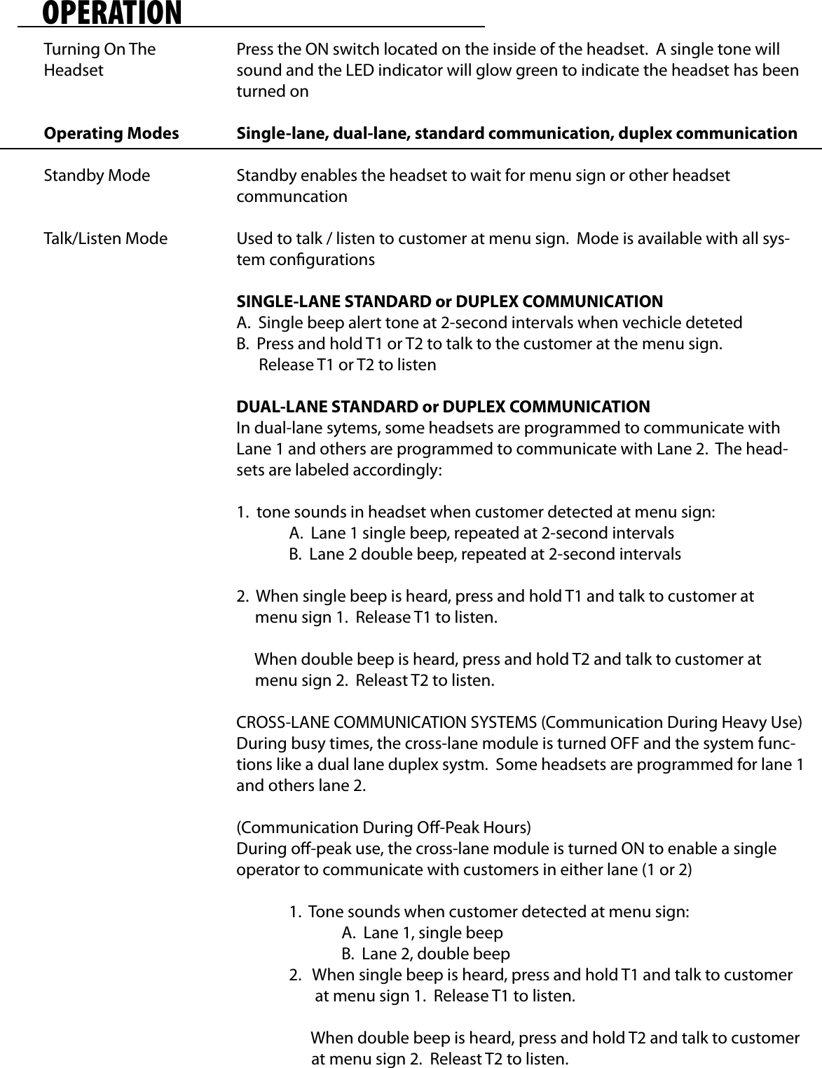 OPERATIONTurning On The HeadsetOperating ModesStandby ModeTalk/Listen ModePress the ON switch located on the inside of the headset.  A single tone will sound and the LED indicator will glow green to indicate the headset has been turned onSingle-lane, dual-lane, standard communication, duplex communicationStandby enables the headset to wait for menu sign or other headset communcationUsed to talk / listen to customer at menu sign.  Mode is available with all sys-tem congurationsSINGLE-LANE STANDARD or DUPLEX COMMUNICATIONA.  Single beep alert tone at 2-second intervals when vechicle detetedB.  Press and hold T1 or T2 to talk to the customer at the menu sign.        Release T1 or T2 to listenDUAL-LANE STANDARD or DUPLEX COMMUNICATIONIn dual-lane sytems, some headsets are programmed to communicate with Lane 1 and others are programmed to communicate with Lane 2.  The head-sets are labeled accordingly:1.  tone sounds in headset when customer detected at menu sign:  A.  Lane 1 single beep, repeated at 2-second intervals  B.  Lane 2 double beep, repeated at 2-second intervals2.  When single beep is heard, press and hold T1 and talk to customer at      menu sign 1.  Release T1 to listen.     When double beep is heard, press and hold T2 and talk to customer at      menu sign 2.  Releast T2 to listen.CROSS-LANE COMMUNICATION SYSTEMS (Communication During Heavy Use)During busy times, the cross-lane module is turned OFF and the system func-tions like a dual lane duplex systm.  Some headsets are programmed for lane 1 and others lane 2.(Communication During O-Peak Hours)During o-peak use, the cross-lane module is turned ON to enable a single operator to communicate with customers in either lane (1 or 2)  1.  Tone sounds when customer detected at menu sign:    A.  Lane 1, single beep    B.  Lane 2, double beep  2.   When single beep is heard, press and hold T1 and talk to customer           at menu sign 1.  Release T1 to listen.             When double beep is heard, press and hold T2 and talk to customer          at menu sign 2.  Releast T2 to listen.