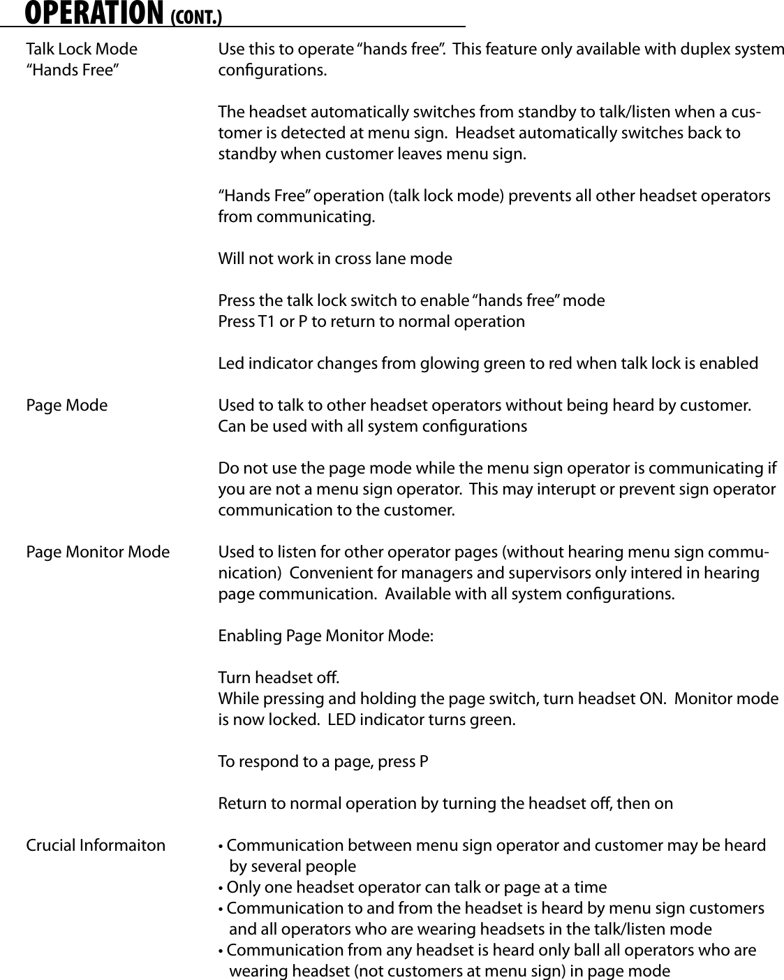 OPERATION (CONT.)Talk Lock Mode“Hands Free”Page ModePage Monitor ModeCrucial InformaitonUse this to operate “hands free”.  This feature only available with duplex system congurations.The headset automatically switches from standby to talk/listen when a cus-tomer is detected at menu sign.  Headset automatically switches back to standby when customer leaves menu sign.“Hands Free” operation (talk lock mode) prevents all other headset operators from communicating.Will not work in cross lane modePress the talk lock switch to enable “hands free” modePress T1 or P to return to normal operationLed indicator changes from glowing green to red when talk lock is enabledUsed to talk to other headset operators without being heard by customer.  Can be used with all system congurationsDo not use the page mode while the menu sign operator is communicating if you are not a menu sign operator.  This may interupt or prevent sign operator communication to the customer.Used to listen for other operator pages (without hearing menu sign commu-nication)  Convenient for managers and supervisors only intered in hearing page communication.  Available with all system congurations.Enabling Page Monitor Mode:Turn headset o.While pressing and holding the page switch, turn headset ON.  Monitor mode is now locked.  LED indicator turns green.To respond to a page, press PReturn to normal operation by turning the headset o, then on• Communication between menu sign operator and customer may be heard     by several people• Only one headset operator can talk or page at a time• Communication to and from the headset is heard by menu sign customers    and all operators who are wearing headsets in the talk/listen mode• Communication from any headset is heard only ball all operators who are    wearing headset (not customers at menu sign) in page mode