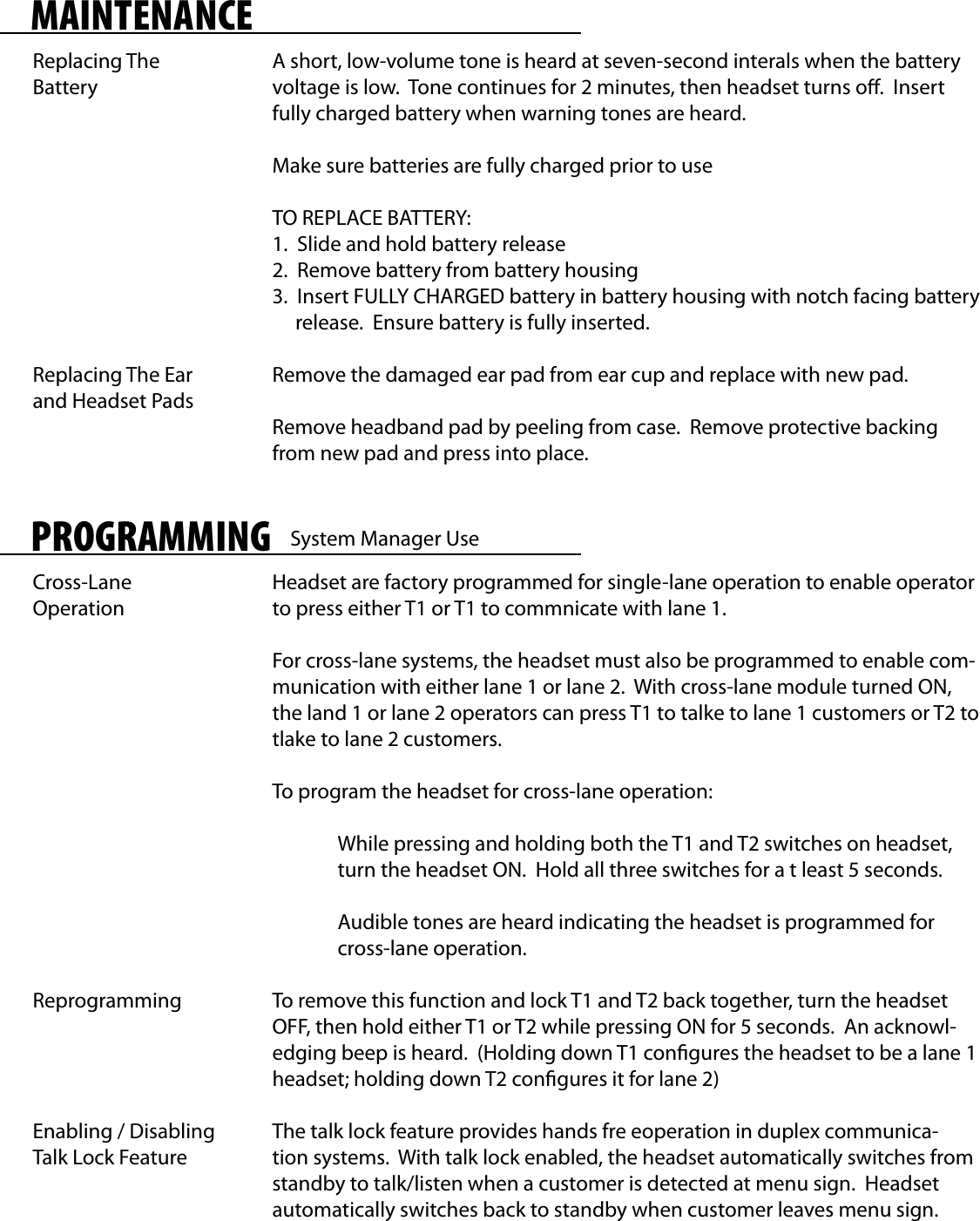 MAINTENANCEReplacing The BatteryReplacing The Ear and Headset PadsA short, low-volume tone is heard at seven-second interals when the battery voltage is low.  Tone continues for 2 minutes, then headset turns o.  Insert fully charged battery when warning tones are heard.Make sure batteries are fully charged prior to useTO REPLACE BATTERY:1.  Slide and hold battery release2.  Remove battery from battery housing3.  Insert FULLY CHARGED battery in battery housing with notch facing battery     release.  Ensure battery is fully inserted.Remove the damaged ear pad from ear cup and replace with new pad.Remove headband pad by peeling from case.  Remove protective backing from new pad and press into place.PROGRAMMINGCross-Lane OperationReprogrammingEnabling / Disabling Talk Lock FeatureHeadset are factory programmed for single-lane operation to enable operator to press either T1 or T1 to commnicate with lane 1.For cross-lane systems, the headset must also be programmed to enable com-munication with either lane 1 or lane 2.  With cross-lane module turned ON, the land 1 or lane 2 operators can press T1 to talke to lane 1 customers or T2 to tlake to lane 2 customers.To program the headset for cross-lane operation:  While pressing and holding both the T1 and T2 switches on headset,  turn the headset ON.  Hold all three switches for a t least 5 seconds.  Audible tones are heard indicating the headset is programmed for   cross-lane operation.To remove this function and lock T1 and T2 back together, turn the headset OFF, then hold either T1 or T2 while pressing ON for 5 seconds.  An acknowl-edging beep is heard.  (Holding down T1 congures the headset to be a lane 1 headset; holding down T2 congures it for lane 2)The talk lock feature provides hands fre eoperation in duplex communica-tion systems.  With talk lock enabled, the headset automatically switches from standby to talk/listen when a customer is detected at menu sign.  Headset automatically switches back to standby when customer leaves menu sign.System Manager Use