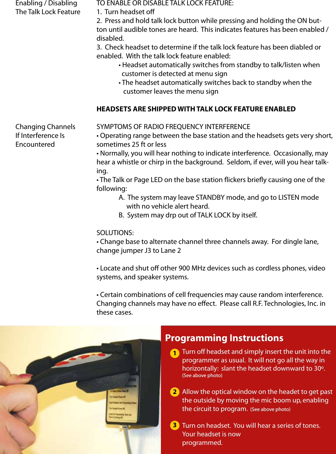 TO ENABLE OR DISABLE TALK LOCK FEATURE:1.  Turn headset o2.  Press and hold talk lock button while pressing and holding the ON but-ton until audible tones are heard.  This indicates features has been enabled / disabled.3.  Check headset to determine if the talk lock feature has been diabled or enabled.  With the talk lock feature enabled:  • Headset automatically switches from standby to talk/listen when    customer is detected at menu sign  • The headset automatically switches back to standby when the      customer leaves the menu signHEADSETS ARE SHIPPED WITH TALK LOCK FEATURE ENABLEDSYMPTOMS OF RADIO FREQUENCY INTERFERENCE• Operating range between the base station and the headsets gets very short, sometimes 25 ft or less• Normally, you will hear nothing to indicate interference.  Occasionally, may hear a whistle or chirp in the background.  Seldom, if ever, will you hear talk-ing.• The Talk or Page LED on the base station ickers briey causing one of the following:  A.  The system may leave STANDBY mode, and go to LISTEN mode          with no vehicle alert heard.  B.  System may drp out of TALK LOCK by itself.SOLUTIONS:• Change base to alternate channel three channels away.  For dingle lane, change jumper J3 to Lane 2• Locate and shut o other 900 MHz devices such as cordless phones, video systems, and speaker systems.• Certain combinations of cell frequencies may cause random interference.  Changing channels may have no eect.  Please call R.F. Technologies, Inc. in these cases.Enabling / Disabling The Talk Lock FeatureChanging Channels If Interference Is EncounteredProgramming InstructionsTurn off headset and simply insert the unit into the programmer as usual.  It will not go all the way in horizontally:  slant the headset downward to 30º. (See above photo)Allow the optical window on the headet to get past the outside by moving the mic boom up, enabling the circuit to program.  (See above photo)Turn on headset.  You will hear a series of tones.  Your headset is now programmed.123