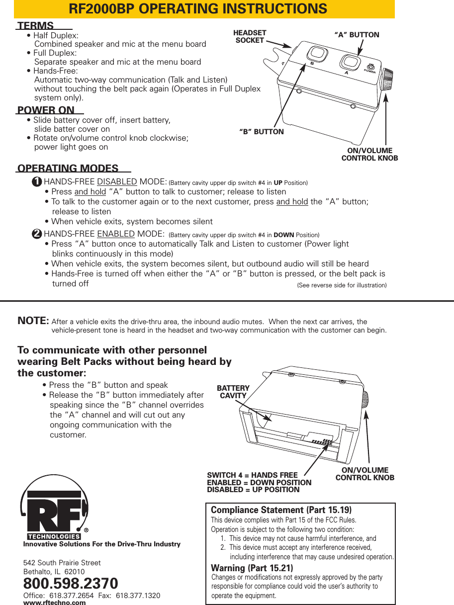 RF2000BP OPERATING INSTRUCTIONSTERMS• Half Duplex:  Combined speaker and mic at the menu board• Full Duplex:   Separate speaker and mic at the menu board• Hands-Free:  Automatic two-way communication (Talk and Listen) without touching the belt pack again (Operates in Full Duplex system only).ON/VOLUMECONTROL KNOBON/VOLUMECONTROL KNOBInnovative Solutions For the Drive-Thru IndustrySWITCH 4 = HANDS FREEENABLED = DOWN POSITIONDISABLED = UP POSITIONBATTERYCAVITYHEADSETSOCKETPOWER ON• Slide battery cover off, insert battery, slide batter cover on• Rotate on/volume control knob clockwise; power light goes on• Press and hold “A” button to talk to customer; release to listen • To talk to the customer again or to the next customer, press and hold the “A” button; release to listen• When vehicle exits, system becomes silentNOTE:HANDS-FREE DISABLED MODE: (Battery cavity upper dip switch #4 in UP Position)1• Press “A” button once to automatically Talk and Listen to customer (Power light blinks continuously in this mode)• When vehicle exits, the system becomes silent, but outbound audio will still be heard• Hands-Free is turned off when either the “A” or “B” button is pressed, or the belt pack is turned off• Press the “B” button and speak• Release the “B” button immediately after speaking since the “B” channel overrides the “A” channel and will cut out any ongoing communication with the customer.After a vehicle exits the drive-thru area, the inbound audio mutes.  When the next car arrives, the vehicle-present tone is heard in the headset and two-way communication with the customer can begin.542 South Prairie StreetBethalto, IL 62010800.598.2370Office:  618.377.2654  Fax:  618.377.1320www.rftechno.comHANDS-FREE ENABLED MODE:  (Battery cavity upper dip switch #4 in DOWN Position)(See reverse side for illustration)2OPERATING MODESTo communicate with other personnelwearing Belt Packs without being heard bythe customer:“B” BUTTON“A” BUTTONCompliance Statement (Part 15.19)This device complies with Part 15 of the FCC Rules.Operation is subject to the following two condition:1.  This device may not cause harmful interference, and2.  This device must accept any interference received, including interference that may cause undesired operation.Warning (Part 15.21)Changes or modifications not expressly approved by the partyresponsible for compliance could void the user’s authority tooperate the equipment.