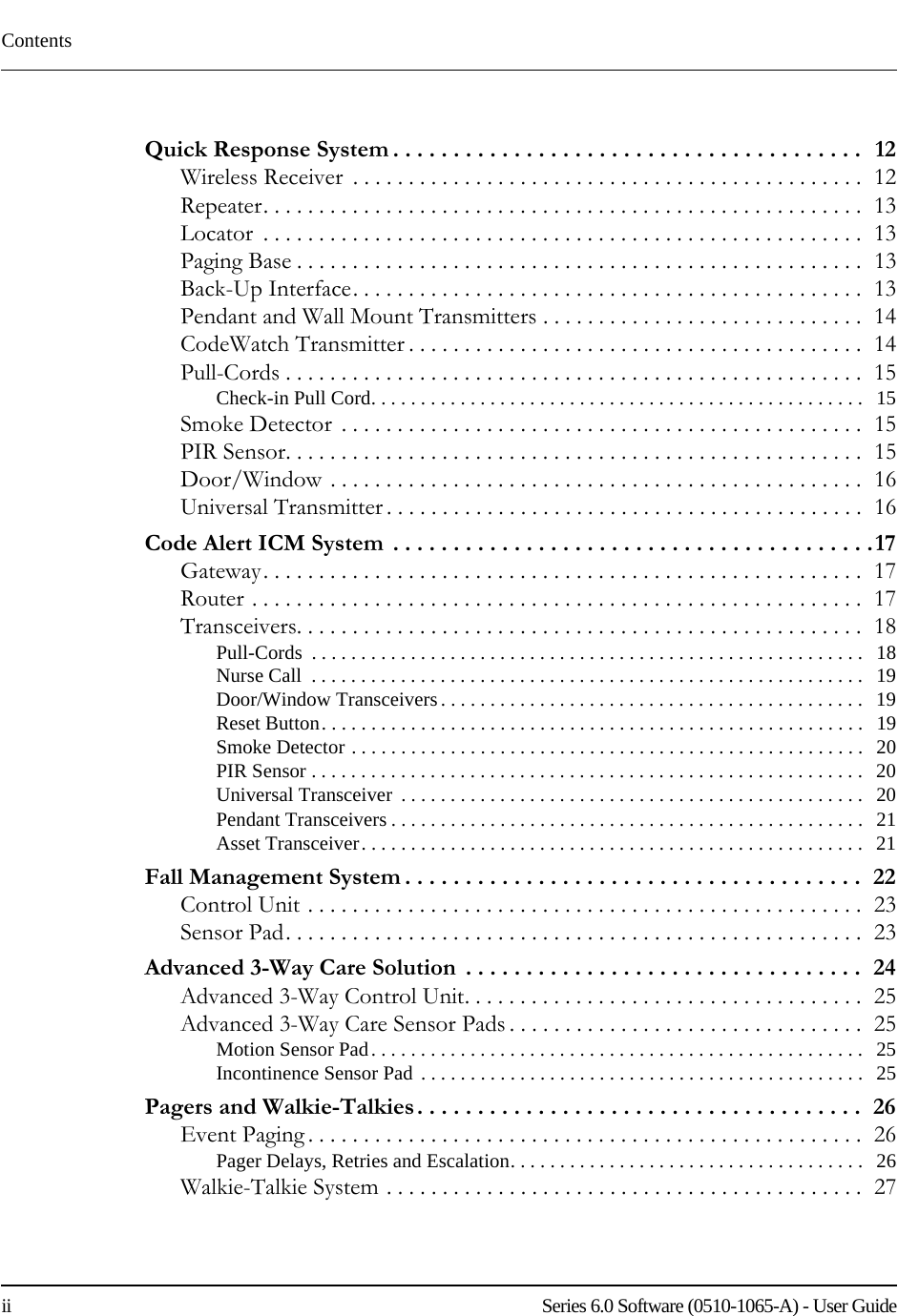 Contentsii    Series 6.0 Software (0510-1065-A) - User GuideQuick Response System . . . . . . . . . . . . . . . . . . . . . . . . . . . . . . . . . . . . . . .   12Wireless Receiver  . . . . . . . . . . . . . . . . . . . . . . . . . . . . . . . . . . . . . . . . . . . . . .  12Repeater. . . . . . . . . . . . . . . . . . . . . . . . . . . . . . . . . . . . . . . . . . . . . . . . . . . . . .  13Locator  . . . . . . . . . . . . . . . . . . . . . . . . . . . . . . . . . . . . . . . . . . . . . . . . . . . . . .  13Paging Base . . . . . . . . . . . . . . . . . . . . . . . . . . . . . . . . . . . . . . . . . . . . . . . . . . .  13Back-Up Interface. . . . . . . . . . . . . . . . . . . . . . . . . . . . . . . . . . . . . . . . . . . . . .  13Pendant and Wall Mount Transmitters . . . . . . . . . . . . . . . . . . . . . . . . . . . . .  14CodeWatch Transmitter . . . . . . . . . . . . . . . . . . . . . . . . . . . . . . . . . . . . . . . . .  14Pull-Cords . . . . . . . . . . . . . . . . . . . . . . . . . . . . . . . . . . . . . . . . . . . . . . . . . . . .  15Check-in Pull Cord. . . . . . . . . . . . . . . . . . . . . . . . . . . . . . . . . . . . . . . . . . . . . . . . . .   15Smoke Detector  . . . . . . . . . . . . . . . . . . . . . . . . . . . . . . . . . . . . . . . . . . . . . . .  15PIR Sensor. . . . . . . . . . . . . . . . . . . . . . . . . . . . . . . . . . . . . . . . . . . . . . . . . . . .  15Door/Window . . . . . . . . . . . . . . . . . . . . . . . . . . . . . . . . . . . . . . . . . . . . . . . .  16Universal Transmitter . . . . . . . . . . . . . . . . . . . . . . . . . . . . . . . . . . . . . . . . . . .  16Code Alert ICM System  . . . . . . . . . . . . . . . . . . . . . . . . . . . . . . . . . . . . . . . .17Gateway. . . . . . . . . . . . . . . . . . . . . . . . . . . . . . . . . . . . . . . . . . . . . . . . . . . . . .  17Router . . . . . . . . . . . . . . . . . . . . . . . . . . . . . . . . . . . . . . . . . . . . . . . . . . . . . . .  17Transceivers. . . . . . . . . . . . . . . . . . . . . . . . . . . . . . . . . . . . . . . . . . . . . . . . . . .  18Pull-Cords  . . . . . . . . . . . . . . . . . . . . . . . . . . . . . . . . . . . . . . . . . . . . . . . . . . . . . . . .   18Nurse Call  . . . . . . . . . . . . . . . . . . . . . . . . . . . . . . . . . . . . . . . . . . . . . . . . . . . . . . . .   19Door/Window Transceivers . . . . . . . . . . . . . . . . . . . . . . . . . . . . . . . . . . . . . . . . . . .   19Reset Button. . . . . . . . . . . . . . . . . . . . . . . . . . . . . . . . . . . . . . . . . . . . . . . . . . . . . . .   19Smoke Detector . . . . . . . . . . . . . . . . . . . . . . . . . . . . . . . . . . . . . . . . . . . . . . . . . . . .   20PIR Sensor . . . . . . . . . . . . . . . . . . . . . . . . . . . . . . . . . . . . . . . . . . . . . . . . . . . . . . . .   20Universal Transceiver  . . . . . . . . . . . . . . . . . . . . . . . . . . . . . . . . . . . . . . . . . . . . . . .   20Pendant Transceivers . . . . . . . . . . . . . . . . . . . . . . . . . . . . . . . . . . . . . . . . . . . . . . . .   21Asset Transceiver. . . . . . . . . . . . . . . . . . . . . . . . . . . . . . . . . . . . . . . . . . . . . . . . . . .   21Fall Management System . . . . . . . . . . . . . . . . . . . . . . . . . . . . . . . . . . . . . .  22Control Unit . . . . . . . . . . . . . . . . . . . . . . . . . . . . . . . . . . . . . . . . . . . . . . . . . .  23Sensor Pad. . . . . . . . . . . . . . . . . . . . . . . . . . . . . . . . . . . . . . . . . . . . . . . . . . . .  23Advanced 3-Way Care Solution  . . . . . . . . . . . . . . . . . . . . . . . . . . . . . . . . .  24Advanced 3-Way Control Unit. . . . . . . . . . . . . . . . . . . . . . . . . . . . . . . . . . . .  25Advanced 3-Way Care Sensor Pads . . . . . . . . . . . . . . . . . . . . . . . . . . . . . . . .  25Motion Sensor Pad. . . . . . . . . . . . . . . . . . . . . . . . . . . . . . . . . . . . . . . . . . . . . . . . . .   25Incontinence Sensor Pad . . . . . . . . . . . . . . . . . . . . . . . . . . . . . . . . . . . . . . . . . . . . .   25Pagers and Walkie-Talkies. . . . . . . . . . . . . . . . . . . . . . . . . . . . . . . . . . . . .  26Event Paging . . . . . . . . . . . . . . . . . . . . . . . . . . . . . . . . . . . . . . . . . . . . . . . . . .  26Pager Delays, Retries and Escalation. . . . . . . . . . . . . . . . . . . . . . . . . . . . . . . . . . . .   26Walkie-Talkie System . . . . . . . . . . . . . . . . . . . . . . . . . . . . . . . . . . . . . . . . . . .  27
