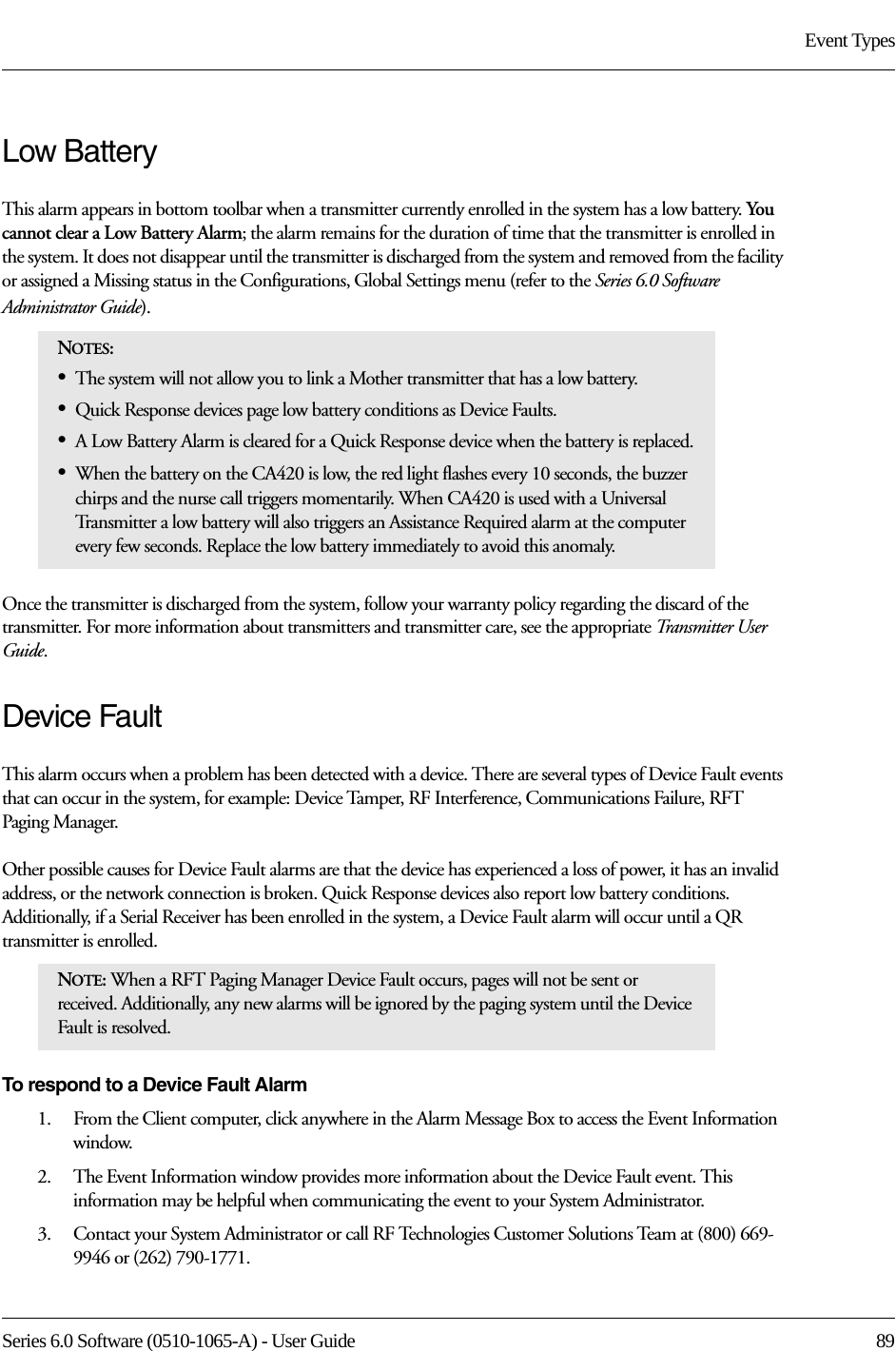 Series 6.0 Software (0510-1065-A) - User Guide  89Event TypesLow Battery This alarm appears in bottom toolbar when a transmitter currently enrolled in the system has a low battery. You  cannot clear a Low Battery Alarm; the alarm remains for the duration of time that the transmitter is enrolled in the system. It does not disappear until the transmitter is discharged from the system and removed from the facility or assigned a Missing status in the Configurations, Global Settings menu (refer to the Series 6.0 Software Administrator Guide). Once the transmitter is discharged from the system, follow your warranty policy regarding the discard of the transmitter. For more information about transmitters and transmitter care, see the appropriate Transmitter User Guide. Device FaultThis alarm occurs when a problem has been detected with a device. There are several types of Device Fault events that can occur in the system, for example: Device Tamper, RF Interference, Communications Failure, RFT Paging Manager. Other possible causes for Device Fault alarms are that the device has experienced a loss of power, it has an invalid address, or the network connection is broken. Quick Response devices also report low battery conditions. Additionally, if a Serial Receiver has been enrolled in the system, a Device Fault alarm will occur until a QR transmitter is enrolled.To respond to a Device Fault Alarm1.    From the Client computer, click anywhere in the Alarm Message Box to access the Event Information window.2.    The Event Information window provides more information about the Device Fault event. This information may be helpful when communicating the event to your System Administrator.3.    Contact your System Administrator or call RF Technologies Customer Solutions Team at (800) 669-9946 or (262) 790-1771.NOTES: •The system will not allow you to link a Mother transmitter that has a low battery.•Quick Response devices page low battery conditions as Device Faults.•A Low Battery Alarm is cleared for a Quick Response device when the battery is replaced.•When the battery on the CA420 is low, the red light flashes every 10 seconds, the buzzer chirps and the nurse call triggers momentarily. When CA420 is used with a Universal Transmitter a low battery will also triggers an Assistance Required alarm at the computer every few seconds. Replace the low battery immediately to avoid this anomaly.NOTE: When a RFT Paging Manager Device Fault occurs, pages will not be sent or received. Additionally, any new alarms will be ignored by the paging system until the Device Fault is resolved.