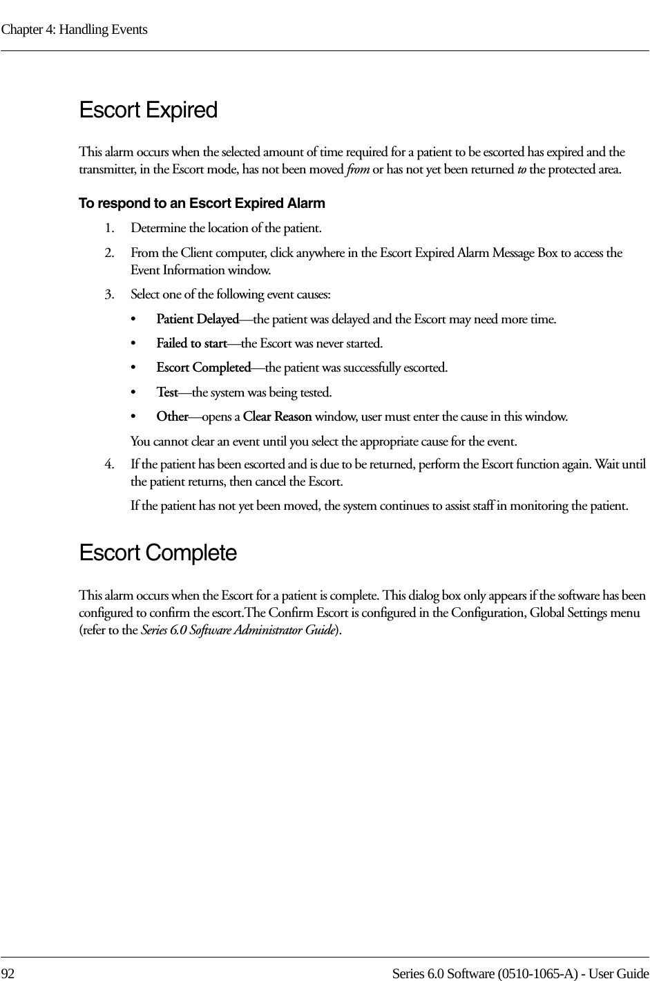 Chapter 4: Handling Events92 Series 6.0 Software (0510-1065-A) - User GuideEscort ExpiredThis alarm occurs when the selected amount of time required for a patient to be escorted has expired and the transmitter, in the Escort mode, has not been moved from or has not yet been returned to the protected area.To respond to an Escort Expired Alarm1.    Determine the location of the patient.2.    From the Client computer, click anywhere in the Escort Expired Alarm Message Box to access the Event Information window.3.    Select one of the following event causes:•Patient Delayed—the patient was delayed and the Escort may need more time.•Failed to start—the Escort was never started.•Escort Completed—the patient was successfully escorted.•Te s t —the system was being tested.•Other—opens a Clear Reason window, user must enter the cause in this window.You cannot clear an event until you select the appropriate cause for the event.4.    If the patient has been escorted and is due to be returned, perform the Escort function again. Wait until the patient returns, then cancel the Escort.If the patient has not yet been moved, the system continues to assist staff in monitoring the patient.Escort CompleteThis alarm occurs when the Escort for a patient is complete. This dialog box only appears if the software has been configured to confirm the escort.The Confirm Escort is configured in the Configuration, Global Settings menu (refer to the Series 6.0 Software Administrator Guide).