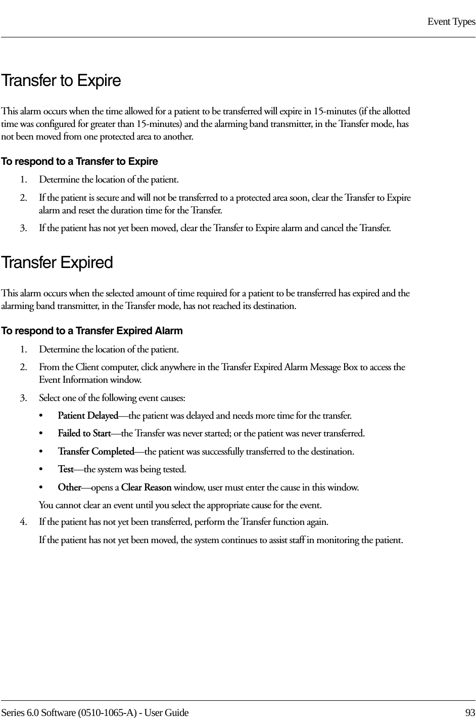 Series 6.0 Software (0510-1065-A) - User Guide  93Event TypesTransfer to ExpireThis alarm occurs when the time allowed for a patient to be transferred will expire in 15-minutes (if the allotted time was configured for greater than 15-minutes) and the alarming band transmitter, in the Transfer mode, has not been moved from one protected area to another.To respond to a Transfer to Expire1.    Determine the location of the patient.2.    If the patient is secure and will not be transferred to a protected area soon, clear the Transfer to Expire alarm and reset the duration time for the Transfer. 3.    If the patient has not yet been moved, clear the Transfer to Expire alarm and cancel the Transfer. Transfer ExpiredThis alarm occurs when the selected amount of time required for a patient to be transferred has expired and the alarming band transmitter, in the Transfer mode, has not reached its destination.To respond to a Transfer Expired Alarm1.    Determine the location of the patient.2.    From the Client computer, click anywhere in the Transfer Expired Alarm Message Box to access the Event Information window.3.    Select one of the following event causes: •Patient Delayed—the patient was delayed and needs more time for the transfer.•Failed to Start—the Transfer was never started; or the patient was never transferred.•Tr a n s f e r  C o m p l e t e d —the patient was successfully transferred to the destination.•Te s t —the system was being tested.•Other—opens a Clear Reason window, user must enter the cause in this window.You cannot clear an event until you select the appropriate cause for the event.4.    If the patient has not yet been transferred, perform the Transfer function again.If the patient has not yet been moved, the system continues to assist staff in monitoring the patient.