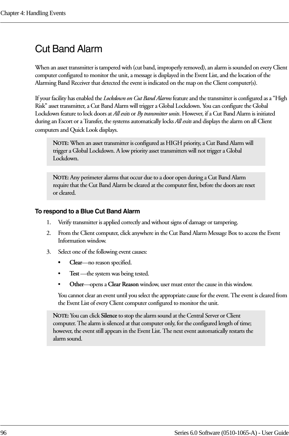 Chapter 4: Handling Events96 Series 6.0 Software (0510-1065-A) - User GuideCut Band AlarmWhen an asset transmitter is tampered with (cut band, improperly removed), an alarm is sounded on every Client computer configured to monitor the unit, a message is displayed in the Event List, and the location of the Alarming Band Receiver that detected the event is indicated on the map on the Client computer(s). If your facility has enabled the Lockdown on Cut Band Alarms feature and the transmitter is configured as a “High Risk” asset transmitter, a Cut Band Alarm will trigger a Global Lockdown. You can configure the Global Lockdown feature to lock doors at All exits or By transmitter units. However, if a Cut Band Alarm is initiated during an Escort or a Transfer, the systems automatically locks All exits and displays the alarm on all Client computers and Quick Look displays.To respond to a Blue Cut Band Alarm1.    Verify transmitter is applied correctly and without signs of damage or tampering.2.    From the Client computer, click anywhere in the Cut Band Alarm Message Box to access the Event Information window.3.    Select one of the following event causes: •Clear—no reason specified.•Te s t  —the system was being tested.•Other—opens a Clear Reason window, user must enter the cause in this window.You cannot clear an event until you select the appropriate cause for the event. The event is cleared from the Event List of every Client computer configured to monitor the unit.NOTE: When an asset transmitter is configured as HIGH priority, a Cut Band Alarm will trigger a Global Lockdown. A low priority asset transmitters will not trigger a Global Lockdown.NOTE: Any perimeter alarms that occur due to a door open during a Cut Band Alarm require that the Cut Band Alarm be cleared at the computer first, before the doors are reset or cleared.NOTE: You can click Silence to stop the alarm sound at the Central Server or Client computer. The alarm is silenced at that computer only, for the configured length of time; however, the event still appears in the Event List. The next event automatically restarts the alarm sound. 