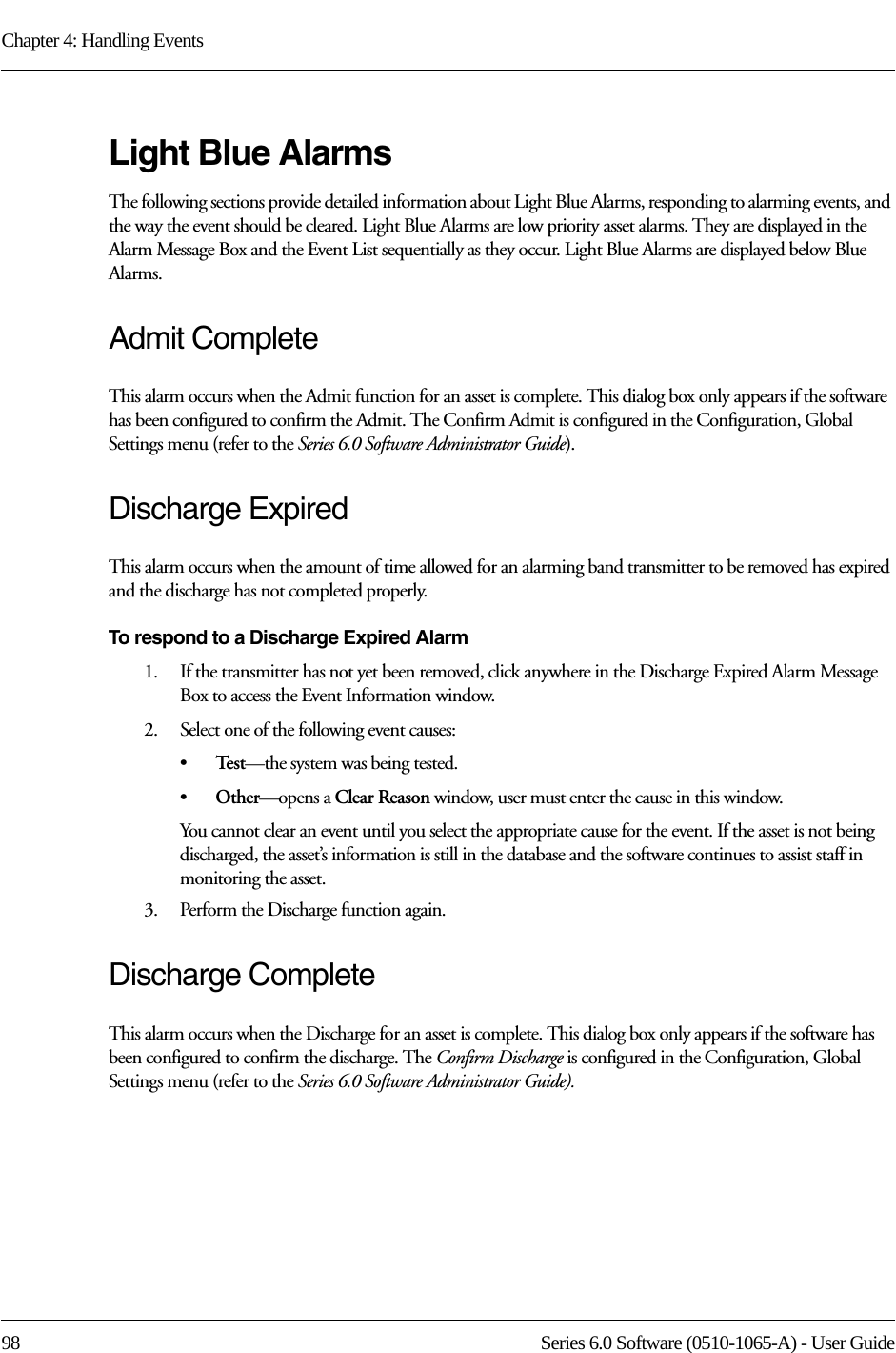 Chapter 4: Handling Events98 Series 6.0 Software (0510-1065-A) - User GuideLight Blue AlarmsThe following sections provide detailed information about Light Blue Alarms, responding to alarming events, and the way the event should be cleared. Light Blue Alarms are low priority asset alarms. They are displayed in the Alarm Message Box and the Event List sequentially as they occur. Light Blue Alarms are displayed below Blue Alarms.Admit CompleteThis alarm occurs when the Admit function for an asset is complete. This dialog box only appears if the software has been configured to confirm the Admit. The Confirm Admit is configured in the Configuration, Global Settings menu (refer to the Series 6.0 Software Administrator Guide).Discharge ExpiredThis alarm occurs when the amount of time allowed for an alarming band transmitter to be removed has expired and the discharge has not completed properly.To respond to a Discharge Expired Alarm1.    If the transmitter has not yet been removed, click anywhere in the Discharge Expired Alarm Message Box to access the Event Information window. 2.    Select one of the following event causes: •Te s t —the system was being tested. •Other—opens a Clear Reason window, user must enter the cause in this window.You cannot clear an event until you select the appropriate cause for the event. If the asset is not being discharged, the asset’s information is still in the database and the software continues to assist staff in monitoring the asset.3.    Perform the Discharge function again.Discharge CompleteThis alarm occurs when the Discharge for an asset is complete. This dialog box only appears if the software has been configured to confirm the discharge. The Confirm Discharge is configured in the Configuration, Global Settings menu (refer to the Series 6.0 Software Administrator Guide).